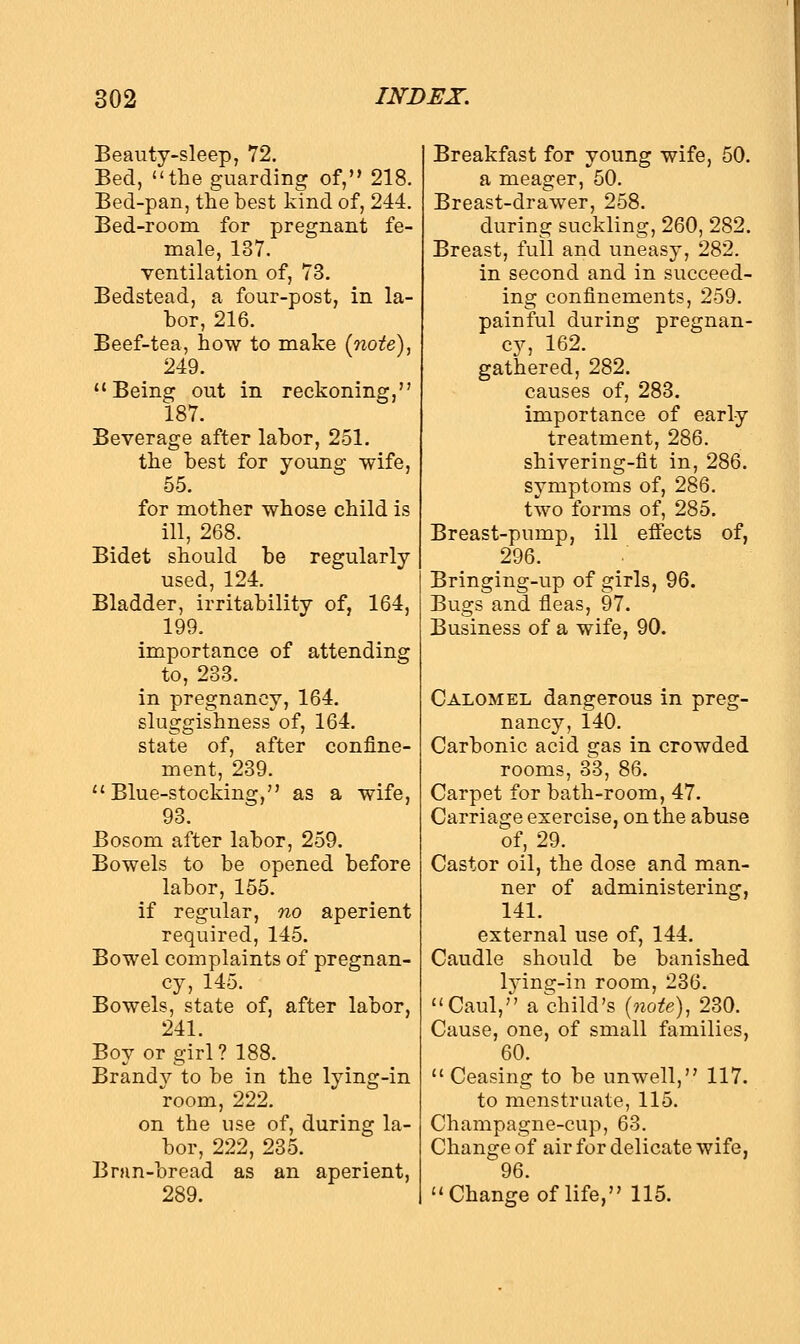Beauty-sleep, 72. Bed, the guarding of, 218. Bed-pan, the best kind of, 244. Bed-room for pregnant fe- male, 137. ventilation of, 73. Bedstead, a four-post, in la- bor, 216. Beef-tea, how to make (note), 249. Being out in reckoning, 187. Beverage after labor, 251. the best for young wife, 55. for mother whose child is ill, 268. Bidet should be regularly used, 124. Bladder, irritability of, 164, 199. importance of attending to, 233. in pregnancy, 164. sluggishness of, 164. state of, after confine- ment, 239. Blue-stocking, as a wife, 93. Bosom after labor, 259. Bowels to be opened before labor, 155. if regular, no aperient required, 145. Bowel complaints of pregnan- cy, 145. Bowels, state of, after labor, 241. Boy or girl? 188. Brandy to be in the lying-in room, 222. on the use of, during la- bor, 222, 235. Bran-bread as an aperient, 289. Breakfast for young wife, 50. a meager, 50. Breast-drawer, 258. during suckling, 260, 282. Breast, full and uneasy, 282. in second and in succeed- ing confinements, 259. painful during pregnan- cy, 162. gathered, 282. causes of, 283. importance of early treatment, 286. shivering-fit in, 286. symptoms of, 286. two forms of, 285. Breast-pump, ill effects of, 296. Bringing-up of girls, 96. Bugs and fleas, 97. Business of a wife, 90. Calomel dangerous in preg- nancy, 140. Carbonic acid gas in crowded rooms, 33, 86. Carpet for bath-room, 47. Carriage exercise, on the abuse of, 29. Castor oil, the dose and man- ner of administering, 141. external use of, 144. Caudle should be banished lying-in room, 236. Caul,'' a child's (note), 230. Cause, one, of small families, 60. Ceasing to be unwell, 117. to menstruate, 115. Champagne-cup, 63. Change of air for delicate wife, 96. Change of life, 115.