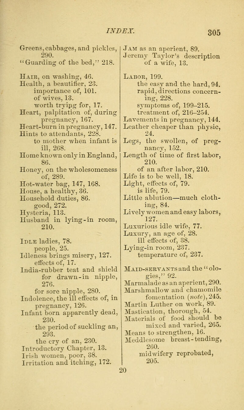 Greens, cabbages, and pickles, 290. Guarding of the bed, 218. Hair, on washing, 46. Health, a beautiiier, 23. importance of, 101. of wives, 13. worth trying for, 17. Heart, palpitation of, during pregnancy, 167. Heart-burn in pregnancy, 147. Hints to attendants, 228. to mother when infant is ill, 268. Home known only in England, 86. Honey, on the wholesomeness of, 289. Hot-water bag, 147, 168. House, a healthy, 36. Household duties, 86. good, 272. Hysteria, 113. Husband in lying-in room, 210. Idle ladies, 78. people, 25. Idleness brings misery, 127. effects of, 17. . India-rubber teat and shield for drawn-in nipple, 276. for sore nipple, 280. Indolence, the ill effects of, in pregnancy, 126. Infant born apparently dead, 230. the period of suckling an, 293 the cry of an, 230. Introductory Chapter, 13. Irish women, poor, 38. Irritation and itching, 172. Jam as an aperient, 89. Jeremy Taylor's description of a wife, 13. Labor, 199. the easy and the hard, 94. rapid, directions concern- ing, 228. symptoms of, 199-215. treatment of, 216-254. Lavements in pregnancy, 144. Leather cheaper than physic, Legs, the swollen, of preg- nancy, 152. Length of time of first labor, 210. of an after labor, 210. Life is to be well, 18. Light, effects of, 79. is life, 79. Little ablution—much cloth- ing, 84. Lively women and easy labors, 127. Luxurious idle wife, 77. Luxury, an age of, 28. ill effects of, 38. Lying-in room, 237. temperature of, 237. Maid-servants and the  olo- gies, 92. Marmalade as an aperient, 290. Marshmallow and chamomile fomentation (wote),245. Martin Luther on work, 89. Mastication, thorough, 54. Materials of food should be mixed and varied, 265. Means to strengthen, 16. Meddlesome breast-tending, 260. midwifery reprobated, 205. 20