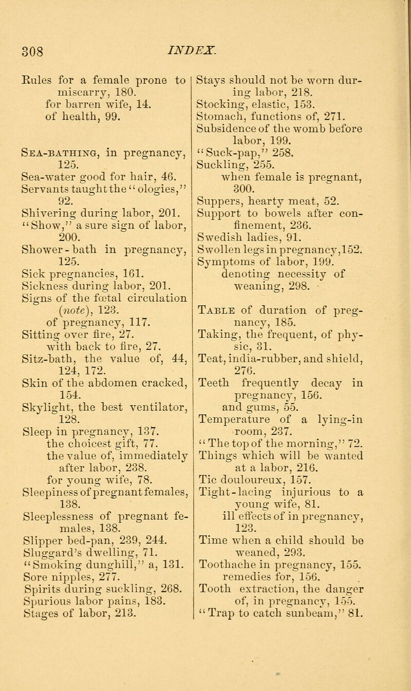 Rules for a female prone to miscarry, 180. for barren wife, 14. of health, 99. Sea-bathing, in pregnancy, 125. Sea-water good for hair, 46. Servants taught the  ologies, 92. Shivering during labor, 201. Show, a sure sign of labor, 200. Shower-bath in pregnancy, 125. Sick pregnancies, 161. Sickness during labor, 201. Signs of the fcetal circulation (note), 123. of pregnancy, 117. Sitting over fire, 27. with back to fire, 27. Sitz-bath, the value of, 44, 124, 172. Skin of the abdomen cracked, 154. Skylight, the best ventilator, 128. Sleep in pregnancy, 137. the choicest gift, 77. the value of, immediately after labor, 238. for young wife, 78. Sleepiness of pregnant females, 138. Sleeplessness of pregnant fe- males, 138. Slipper bed-pan, 239, 244. Sluggard's dwelling, 71. Smoking dunghill, a, 131. Sore nipples, 277. Spirits during suckling, 268. Spurious labor pains, 183. Stages of labor, 213. Stays should not be worn dur- ing labor, 218. Stocking, elastic, 153. Stomach, functions of, 271. Subsidence of the womb before labor, 199. Suck-pap, 258. Suckling, 255. when female is pregnant, 300. Suppers, hearty meat, 52. Support to bowels after con- finement, 236. Swedish ladies, 91. Swollen legs in pregnancy,152. Symptoms of labor, 199. denoting necessity of weaning, 298. • Table of duration of preg- nancy, 185. Taking, the frequent, of phy- sic, 31. Teat, india-rubber, and shield, 276. Teeth frequently decay in pregnancy, 156. and gums, 55. Temperature of a lying-in room, 237.  The top of the morning, 72. Things which will be wanted at a labor, 216. Tic douloureux, 157. Tight-lacing injurious to a young wife, 81. ill effects of in pregnancy, 123. Time when a child should be weaned, 293. Toothache in pregnancy, 155. remedies for, 156. Tooth extraction, the danger of, in pregnancy, 15.5.  Trap to catch sunbeam, 81.