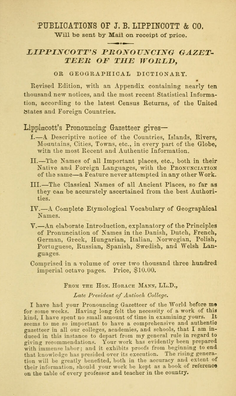 Will be sent by Mail on receipt of price. LIPJPINCOTT'S PRONOUNCING GAZET- TEER OF THE WORLD, OR GEOGRAPHICAL DICTIONARY. Revised Edition, with an Appendix containing nearly ten thousand new notices, and the most recent Statistical Informa- tion, according to the latest Census Returns, of the United states and Foreign Countries. Lippincott's Pronouncing G-azetteer gives— 1.—A Descriptive notice of the Countries, Islands, Rivers, Mountains, Cities, Towns, etc., in every part of the Globe, with the most Recent and Authentic Information. II.—The Names of all Important places, etc., both in their Native and Foreign Languages, with the Pronunciation of the same—a Feature never attempted in any other Work. III.—The Classical Names of all Ancient Places, so far as they can be accurately ascertained from the best Authori- ties. IV.—A Complete Etymological Vocabulary of Geographical Names. V.—An elaborate Introduction, explanatory of the Principles of Pronunciation of Names in the Danish, Dutch, French, German, Greek, Hungarian, Italian, Norwegian, Polish, Portuguese, Russian, Spanish, Swedish, and Welsh Lan- guages. Comprised in a volume of over two thousand three hundred imperial octavo pages. Price, $10.00. From the Hon. Horace Mann, LL.D., Late President of Antioch College. I have had your Pronouncing Gazetteer of the World before m» for some weeks. Having long felt the necessity of a work of this kind, I have spent no small amount of time in examining yours. It seems to me so important to have a comprehensive and authentic gazetteer in all our colleges, academies, and schools, that I am in- duced in this instance to depart from my general rule in regard to giving recommendations. Your work has evidently been prepared with immense labor; and it exhibits proofs from beginning to end that knowledge has presided over its execution. The rising genera- tion will be greatly benefited, both in the accuracy and extent of their information, should your work be kept as a book of reference on the table of every professor and teacher in the country.