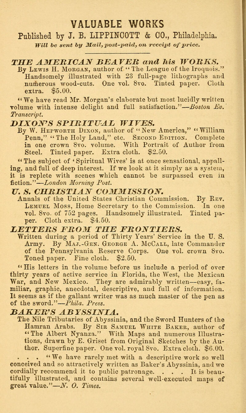 Published by J. B. LIPPINCOTT & 00., Philadelphia. Will be sent by Mail, post-paid, on receipt of price. THE AMERICAN BEAVER and Ms WORKS. By Lewis H. Morgan, author of  The League of the Iroquois. Handsomely illustrated with 23 full-page lithographs and numerous wood-cuts. One vol. 8vo. Tinted paper. Cloth extra. $5.00. We have read Mr. Morgan's elaborate but most lucidly written volume with intense delight and full satisfaction.—Boston Ev. Transcript. DIXON'S SPIRITUAL WIVES. By W. Hepworth Dixon, author of New America, William Penn, The Holy Land, etc. Second Edition. Complete in one crown 8vo. volume. With Portrait of Author from Steel. Tinted paper. Extra cloth. $2.50. The subject of 'Spiritual Wives' is at once sensational, appall- ing, and full of deep interest. If we look at it simply as a system, it is replete with scenes which cannot be surpassed even in fiction.—London Morning Post. U. S. CHRISTIAN COMMISSION. Annals of the United States Christian Commission. By Rev. Lemuel Moss, Home Secretary to the Commission. In one vol. 8vo. of 752 pages. Handsomely illustrated. Tinted pa- per. Cloth extra. $4.50. LETTERS FROM THE FRONTIERS. Written during a period of Thirty Years' Service in the U. S. Army. By Maj.-Gen. George A. McCall, late Commander of the Pennsylvania Reserve Corps. One vol. crown 8vo. Toned paper. Fine cloth. $2.50. His letters in the volume before us include a period of over thirty years of active service in Florida, the West, the Mexican War, and New Mexico. They are admirably written—easy, fa- miliar, graphic, anecdotal, descriptive, and full of information. It seems as if the gallant writer was as much master of the pen as of the sword.—Phila. Press. BAKER'S ABYSSINIA. The Nile Tributaries of Abyssinia, and the Sword Hunters of the Hamran Arabs. By Sir Samuel White Baker, author of The Albert Nyanza. With Maps and numerous Illustra- tions, drawn by E. Grriset from Original Sketches by the Au- thor. Superfine paper. One vol. royal 8vo. Extra cloth. $6.00. . . .  We have rarely met with a descriptive work so well conceived and so attractively written as Baker's Abyssinia, and we cordially recommend it to public patronage. . . . It is beau- tifully illustrated, and contains several well-executed maps of great value.—N. O. Times.