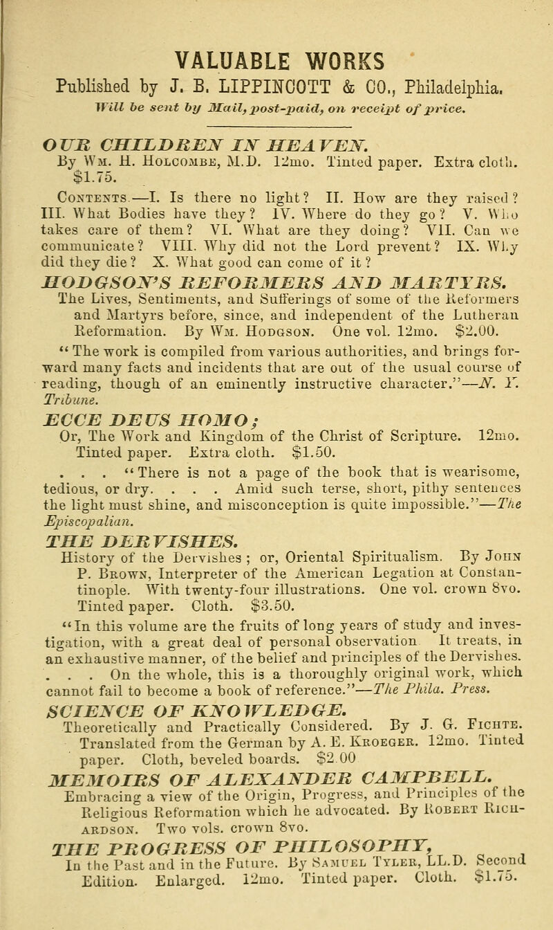 Published by J. B, LIPPINCOTT & CO., Philadelphia. Will be sent by Mall, post-paid, on receipt of price, OUR CHILDREN IN HEAVEN. By Wm. H. Holcombe, M.D. 12nio. Tinted paper. Extra cloth. $1.75. Contents.—I. Is there no light? II. How are they raised? III. What Bodies have they? IV. Where do they go? V. Who takes care of them? VI. What are they doing? VII. Can we communicate? VIII. Why did not the Lord prevent? IX. Why did they die ? X. What good can come of it ? HODGSON'S REFORMERS AND 3IARTYRS. The Lives, Sentiments, and Sufferings of some of the Reformers and Martyrs before, since, and independent of the Lutheran Reformation. By Wm. Hodgson. One vol. 12mo. $2.00.  The work is compiled from various authorities, and brings for- ward many facts and incidents that are out of the usual course of reading, though of an eminently instructive character.—N. Y. Tribune. ECCE DEUS HOMO; Or, The Work and Kingdom of the Christ of Scripture. 12mo. Tinted paper. Extra cloth. $1.50. . . . There is not a page of the book that is wearisome, tedious, or dry. . . . Amid such terse, short, pithy sentences the light must shine, and misconception is quite impossible.—The Episcopalian. THE DERVISHES. History of the Dervishes ; or, Oriental Spiritualism. By John P. Brown, Interpreter of the American Legation at Constan- tinople. With twenty-four illustrations. One vol. crown 8vo. Tinted paper. Cloth. $3.50. In this volume are the fruits of long years of study and inves- tigation, with a great deal of personal observation It treats, in an exhaustive manner, of the belief and principles of the Dervishes. ... On the whole, this is a thoroughly original work, which cannot fail to become a book of reference.—The Phila. Press. SCIENCE OF KNOWLEDGE. Theoretically and Practically Considered. By J. G. Ficiite. Translated from the German by A. E. Kroeger. 12mo. Tinted paper. Cloth, beveled boards. $2 00 3IE3IOIRS OF ALEXANDER CAMFBELL. Embracing a view of the Origin, Progress, and Principles of the Religious Reformation which he advocated. By Robert Ricu- ardson. Two vols, crown 8vo. THE PROGRESS OF PHILOSOPHY, In the Past and in the Future. By Samuel Tyler, LL.D. Second Edition. Enlarged. 12mo. Tinted paper. Cloth. $1.75.