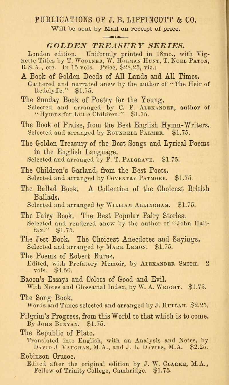 Will be sent by Mail on receipt of price. GOLDEN TREASURY SERIES. London edition. Uniformly printed in 18mo., with Vig- nette Titles by T. Woolner, W. Holman Hunt, T. Noel Paton, R.S.A., etc. In 15 vols. Price, $28.25, viz.: A Book of Golden Deeds of All Lands and All Times. Gathered and narrated anew by the author of The Heir of Redclyffe. $1.75. The Sunday Book of Poetry for the Young. Selected and arranged by C. F. Alexander, author of Hymns for Little Children. $1.75. The Book of Praise, from the Best English Hymn-Writers. Selected and arranged by Roundell Palmer. $1.75. The Golden Treasury of the Best Songs and Lyrical Poems in the English Language. Selected and arranged by F. T. Palgrave. $1.75. The Children's Garland, from the Best Poets. Selected and arranged by Coventry Patmore. $1.75. The Ballad Book. A Collection of the Choicest British Ballads. Selected and arranged by William Allingham. $1.75. The Fairy Book. The Best Popular Fairy Stories. Selected and rendered anew by the author of John Hali- fax. $1.75. The Jest Book. The Choicest Anecdotes and Sayings. Selected and arranged by Mark Lemon. $1.75. The Poems of Kobert Burns. Edited, with Prefatory Memoir, by Alexander Smith. 2 vols. $4.50. Bacon's Essays and Colors of Good and Evil. With Notes and Glossarial Index, by W. A. Wright. $1.75. The Song Book. Words and Tunes selected and arranged by J. Hullah. $2.25. Pilgrim's Progress, from this World to that which is to come. By John Bunyan. $1.75. The Republic of Plato. Translated into English, with an Analysis and Notes, by David J. Vaughan, M.A., and J. L. Davies, M.A. $2.25. Eobinson Crusoe. Edited after the original edition by J. W. Clarke, M.A., Fellow of Trinity College, Cambridge. $1.75>.