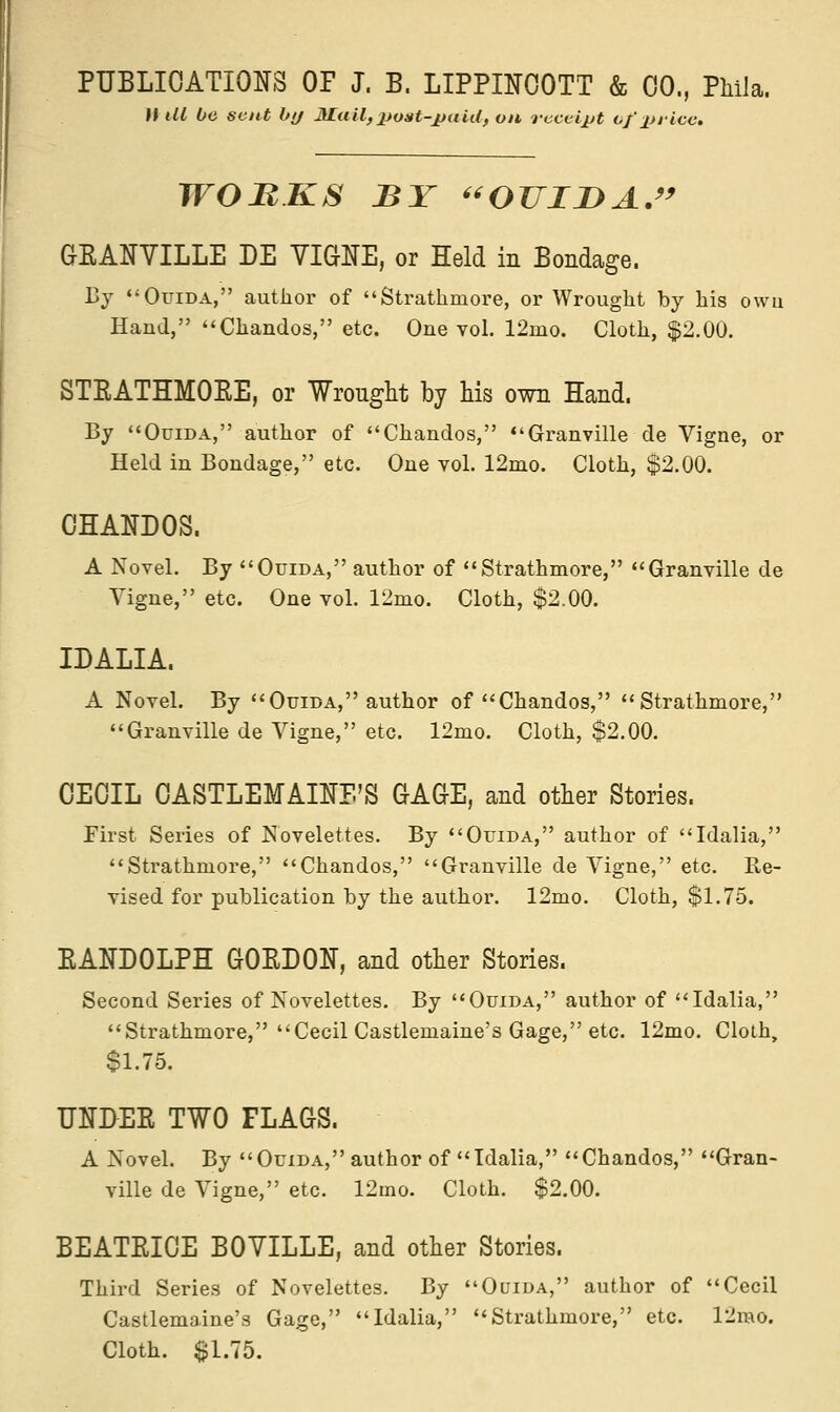 II M be sent by Mail, post-paid, on receipt of pi-ice. WOBKS BY OTJII>A. GRANVILLE DE VIGNE, or Held in Bondage. By Ouida, author of Strathmore, or Wrought by his owu Hand, Chandos, etc. One vol. 12mo. Cloth, $2.00. STRATHMORE, or Wrought by his own Hand. By Ouida, author of Chandos, Granville de Vigne, or Held in Bondage, etc. One vol. 12mo. Cloth, $2.00. CHANDOS. A Novel. By Ouida, author of Strathmore, Granville de Vigne, etc. One vol. 12mo. Cloth, $2.00. IDALIA. A Novel. By Ouida, author of Chandos, Strathmore, Granville de Vigne, etc. 12mo. Cloth, $2.00. CECIL CASTLEMAINE'S GAGE, and other Stories. First Series of Novelettes. By Ouida, author of Idalia, Strathmore, Chandos, Granville de Vigne, etc. Re- vised for publication by the author. 12mo. Cloth, $1.75. RANDOLPH GORDON, and other Stories. Second Series of Novelettes. By Ouida, author of Idalia, Strathmore, Cecil Castlemaine's Gage, etc. 12mo. Cloth, $1.75. UNDER TWO FLAGS. A Novel. By Ouida, author of Idalia, Chandos, Gran- ville de Vigne, etc. 12ino. Cloth. $2.00. BEATRICE B0YILLE, and other Stories. Third Series of Novelettes. By Ouida, author of Cecil Castlemaine's Gage, Idalia, Strathmore, etc. l2rao. Cloth. $1.75.