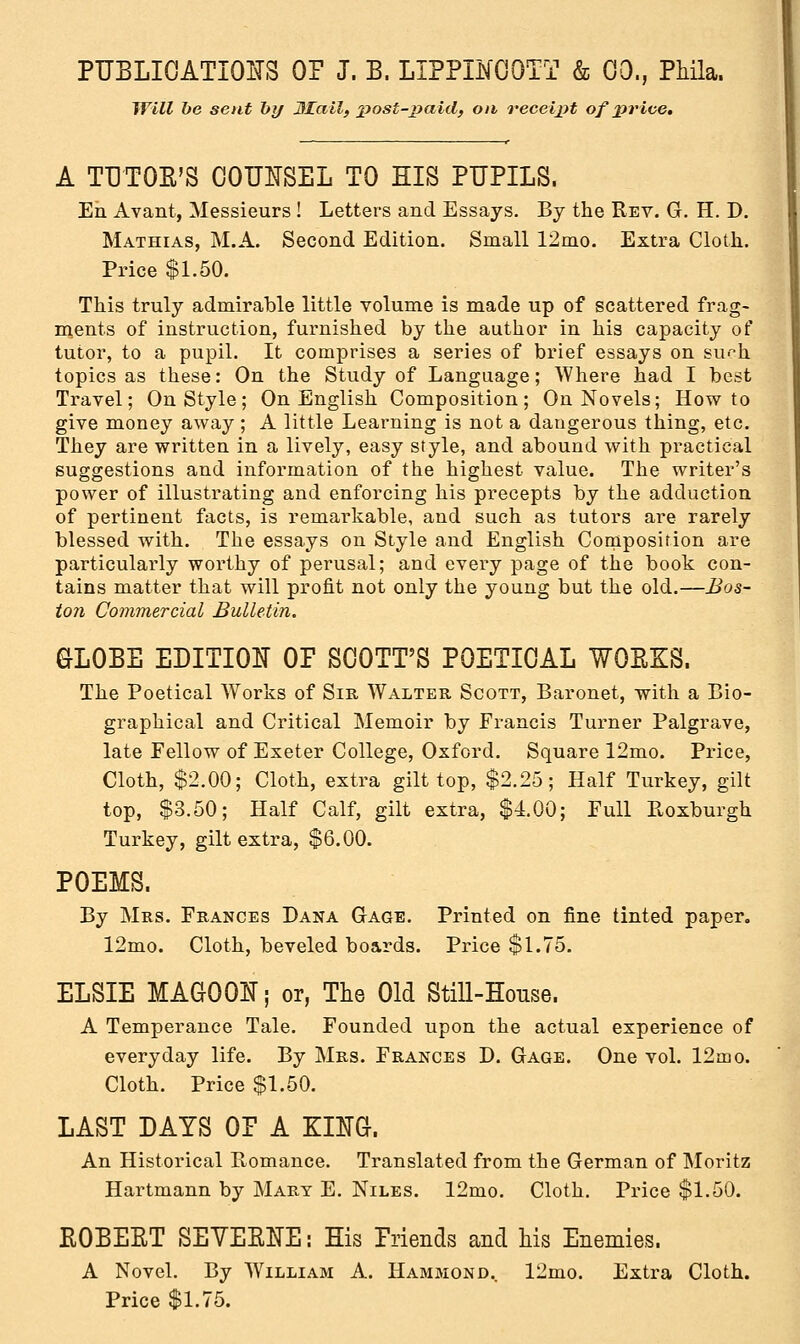 Will be sent by Mail, post-paid, on receipt of price. A TUTOR'S COUNSEL TO HIS PUPILS. En Avant, Messieurs ! Letters and Essays. By the Rev. G. H. D. Mathias, M.A. Second Edition. Small 12mo. Extra Cloth. Price $1.50. This truly admirable little volume is made up of scattered frag- ments of instruction, furnished by the author in his capacity of tutor, to a pupil. It comprises a series of brief essays on surh topics as these: On the Study of Language; Where had I best Travel; On Style; On English Composition; On Novels; How to give money away; A little Learning is not a dangerous thing, etc. They are written in a lively, easy style, and abound with practical suggestions and information of the highest value. The writer's power of illustrating and enforcing his precepts by the adduction of pertinent facts, is remarkable, and such as tutors are rarely blessed with. The essays on Style and English Composition are particularly worthy of perusal; and every page of the book con- tains matter that will profit not only the young but the old.—Bos- ton Commercial Bulletin. GLOBE EDITION OP SCOTT'S POETICAL WORKS. The Poetical Works of Sir Walter Scott, Baronet, with a Bio- graphical and Critical Memoir by Francis Turner Palgrave, late Fellow of Exeter College, Oxford. Square 12mo. Price, Cloth, $2.00; Cloth, extra gilt top, $2.25; Half Turkey, gilt top, $3.50; Half Calf, gilt extra, $4.00; Full Roxburgh Turkey, gilt extra, $6.00. POEMS. By Mrs. Frances Dana Gage. Printed on fine tinted paper. 12mo. Cloth, beveled boards. Price $1.75. ELSIE MAG0QN; or, The Old Still-House. A Temperance Tale. Founded upon the actual experience of everyday life. By Mrs. Frances D. Gage. One vol. 12mo. Cloth. Price $1.50. LAST DAYS OP A KING. An Historical Romance. Translated from the German of Moritz Hartmann by Mart E. Niles. 12mo. Cloth. Price $1.50. ROBERT SEYERNE: His Priends and his Enemies. A Novel. By William A. Hammond.. 12mo. Extra Cloth. Price $1.75.