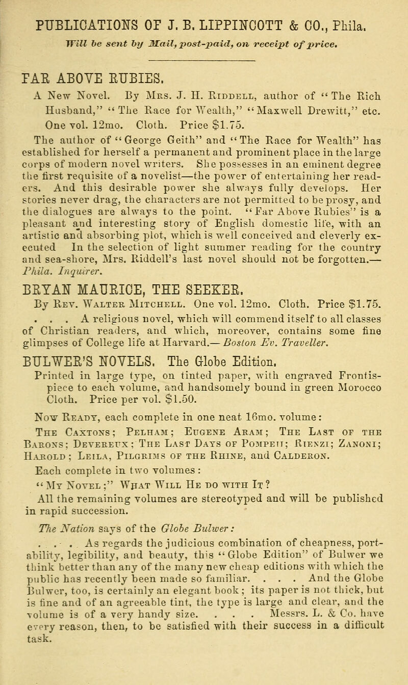 Will be sent by JILail, post-paid, on receipt of price. FAE ABOVE EUBIES. A New Novel. By Mrs. J. H. Riddell, author of  The Rich Husband, The Race for Wealth, Maxwell Drewitt, etc. One vol. 12mo. Cloth. Price $1.75. The author of George Geith and The Race for Wealth has established for herself a permanent and prominent place in the large corps of modern novel writers. She possesses in an eminent degree the first requisite of a novelist—the power of entertaining her read- ers. And this desirable power she always fully develops. Her stories never drag, the characters are not permitted to be prosy, and the dialogues are always to the point. Ear Above Rubies is a pleasant and interesting story of English domestic life, with an artistic and absorbing plot, which is well conceived and cleverly ex- ecuted In the selection of light summer reading for the country and sea-shore, Mrs. Riddell's last novel should not be forgotten.— Phila. Inquirer. BEYAN MAUEICE, THE SEEKEE. By Rev. Walter Mitchell. One vol. 12mo. Cloth. Price $1.75. . . . A religious novel, which will commend itself to all classes of Christian readers, and which, moreover, contains some fine glimpses of College life at Harvard.— Boston Ev. Traveller. BULWEE'S NOVELS. The Globe Edition. Printed in large type, on tinted paper, with engraved Frontis- piece to each volume, and handsomely bound in green Morocco Cloth. Price per vol. $1.50. Now Ready, each complete in one neat 16mo. volume: The Caxtons; Pelham ; Eugene Aram; The Last of the Barons; Devereux; The Last Days of Pompett; Rtenzi; Zanoni; Harold ; Leila, Pilgrims of the Rhine, and Calderon. Each complete in two volumes :  My Novel ; What WriLL He ho with It ? All the remaining volumes are stereotyped and will be published in rapid succession. The Nation says of the Globe Bulwer: ...- . . As regards the judicious combination of cheapness, port- ability, legibility, and beauty, this Globe Edition of Bulwer we think better than any of the many new cheap editions with which the public has recently been made so familiar. . . . And the Globe Bulwer, too, is certainly an elegant book ; its paper is not thick, but is fine and of an agreeable tint, the type is large and clear, and the volume is of a very handy size. . . . Messrs. L. & Co. have every reason, then, to be satisfied with their success in a difficult task.