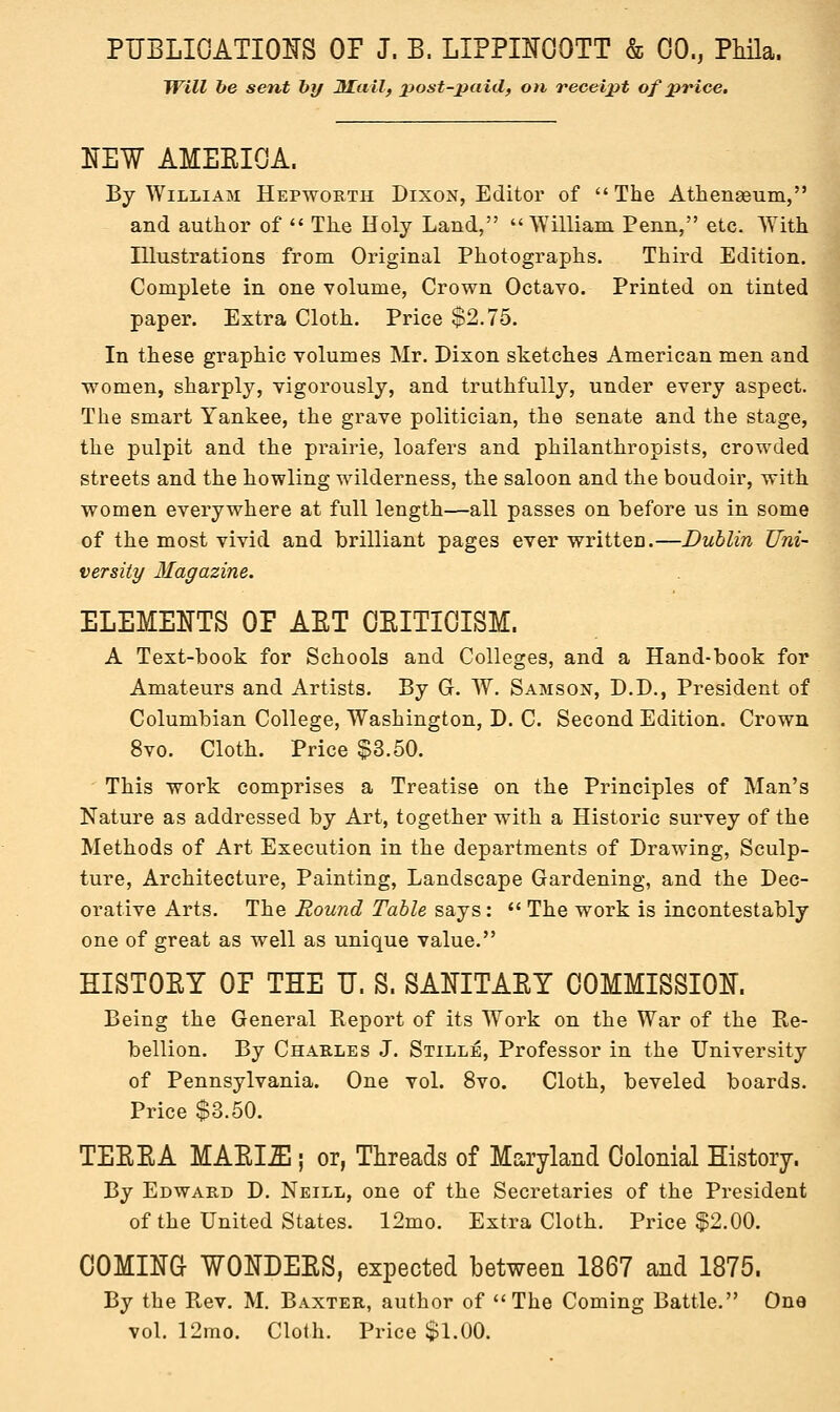 Will be sent by JUail, post-paid, on receipt of price. NEW AMEEIOA. By William Hepworth Dixon, Editor of The Athenaeum, and author of  The Holy Land, William Penn, etc. With Illustrations from Original Photographs. Third Edition. Complete in one volume, Crown Octavo. Printed on tinted paper. Extra Cloth. Price $2.75. In these graphic volumes Mr. Dixon sketches American men and women, sharply, vigorously, and truthfully, under every aspect. The smart Yankee, the grave politician, the senate and the stage, the pulpit and the prairie, loafers and philanthropists, crowded streets and the howling wilderness, the saloon and the boudoir, with women everywhere at full length—all passes on before us in some of the most vivid and brilliant pages ever written.—Dublin Uni- versity Magazine. ELEMENTS OP AET OEITIOISM. A Text-book for Schools and Colleges, and a Hand-book for Amateurs and Artists. By G. W. Samson, D.D., President of Columbian College, Washington, D. C. Second Edition. Crown 8vo. Cloth. Price $3.50. This work comprises a Treatise on the Principles of Man's Nature as addressed by Art, together with a Historic survey of the Methods of Art Execution in the departments of Drawing, Sculp- ture, Architecture, Painting, Landscape Gardening, and the Dec- orative Arts. The Round Table says:  The work is incontestably one of great as well as unique value. HISTOET OP THE U. S. SANITAEY COMMISSION. Being the General Report of its Work on the War of the Re- bellion. By Charles J. Stille, Professor in the University of Pennsylvania. One vol. 8vo. Cloth, beveled boards. Price $3.50. TEEEA MAEL2E ; or, Threads of Maryland Colonial History. By Edward D. Neill, one of the Secretaries of the President of the United States. 12mo. Extra Cloth. Price $2.00. COMING WONDEES, expected between 1867 and 1875. By the Rev. M. Baxter, author of The Coming Battle. One vol. 12mo. Cloth. Price $1.00.
