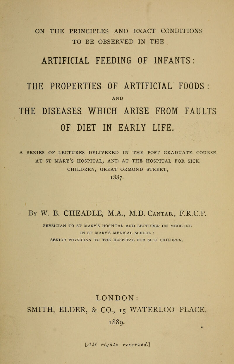 ON THE PRINCIPLES AND EXACT CONDITIONS TO BE OBSERVED IN THE ARTIFICIAL FEEDING OF INFANTS: THE PROPERTIES OF ARTIFICIAL FOODS: AND THE DISEASES WHICH ARISE FROM FAULTS OF DIET IN EARLY LIFE. A SERIES OF LECTURES DELIVERED IN THE POST GRADUATE COURSE AT ST MARY'S HOSPITAL, AND AT THE HOSPITAL FOR SICK CHILDREN, GREAT ORMOND STREET, 1887. By W. B. CHEADLE, M.A., M.D. Cantab., F.R.CP. physician to st mary's hospital and lecturer on medicine in st mary's medical school : senior physician to the hospital for sick children. LONDON: SMITH, ELDER, & CO., 15 WATERLOO PLACE. [AII rights reserved.}