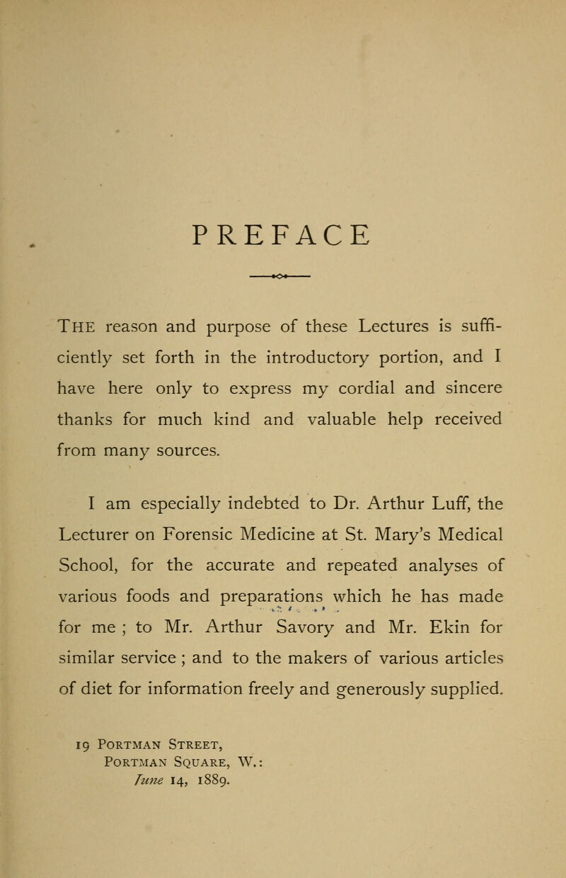 PREFACE THE reason and purpose of these Lectures is suffi- ciently set forth in the introductory portion, and I have here only to express my cordial and sincere thanks for much kind and valuable help received from many sources. I am especially indebted to Dr. Arthur Luff, the Lecturer on Forensic Medicine at St. Mary's Medical School, for the accurate and repeated analyses of various foods and preparations which he has made for me ; to Mr. Arthur Savory and Mr. Ekin for similar service ; and to the makers of various articles of diet for information freely and generously supplied. Portman Street, Portman Square, W.: Tune 14, 1889.