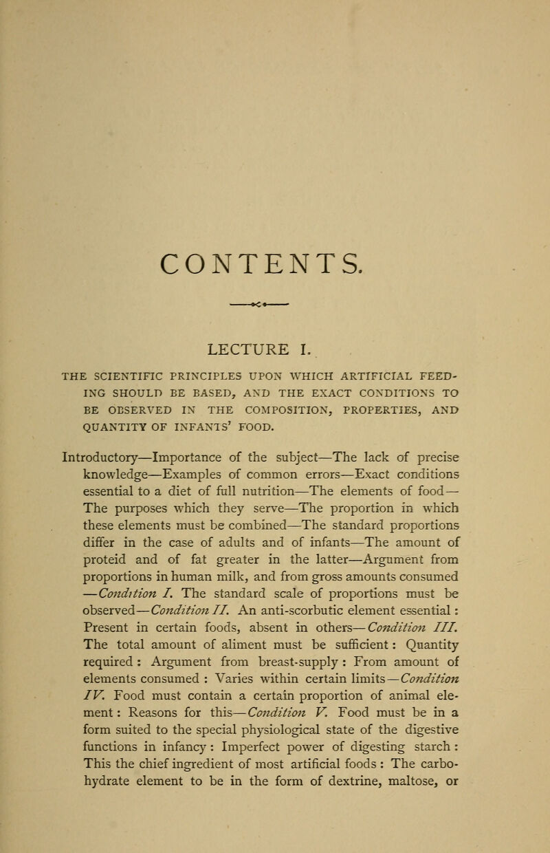 CONTENTS. LECTURE L THE SCIENTIFIC PRINCIPLES UPON WHICH ARTIFICIAL FEED- ING SHOULD BE BASED, AND THE EXACT CONDITIONS TO BE OBSERVED IN THE COMPOSITION, PROPERTIES, AND QUANTITY OF INFANTS' FOOD. Introductory—Importance of the subject—The lack of precise knowledge—Examples of common errors—Exact conditions essential to a diet of full nutrition—The elements of food— The purposes which they serve—The proportion in which these elements must be combined—The standard proportions differ in the case of adults and of infants—The amount of proteid and of fat greater in the latter—Argument from proportions in human milk, and from gross amounts consumed —Condition I. The standard scale of proportions must be observed—Condition II. An anti-scorbutic element essential: Present in certain foods, absent in others—Condition III. The total amount of aliment must be sufficient: Quantity required : Argument from breast-supply : From amount of elements consumed : Varies within certain limits—Condition IV. Food must contain a certain proportion of animal ele- ment : Reasons for this—Condition V. Food must be in a form suited to the special physiological state of the digestive functions in infancy : Imperfect power of digesting starch : This the chief ingredient of most artificial foods : The carbo- hydrate element to be in the form of dextrine, maltose, or