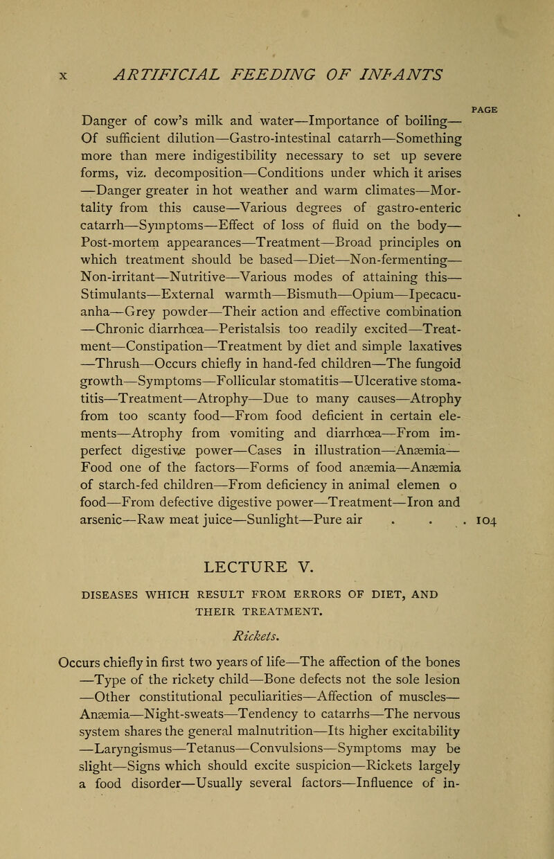 Danger of cow's milk and water—Importance of boiling— Of sufficient dilution—Gastro-intestinal catarrh—Something more than mere indigestibility necessary to set up severe forms, viz. decomposition—Conditions under which it arises —Danger greater in hot weather and warm climates—Mor- tality from this cause—Various degrees of gastro-enteric catarrh—Symptoms—Effect of loss of fluid on the body— Post-mortem appearances—Treatment—Broad principles on which treatment should be based—Diet—Non-fermenting— Non-irritant—Nutritive—Various modes of attaining this— Stimulants—External warmth—Bismuth—Opium—Ipecacu- anha—Grey powder—Their action and effective combination —Chronic diarrhoea—Peristalsis too readily excited—Treat- ment—Constipation—Treatment by diet and simple laxatives —Thrush—Occurs chiefly in hand-fed children—The fungoid growth—Symptoms—Follicular stomatitis—Ulcerative stoma- titis—Treatment—Atrophy—Due to many causes—Atrophy from too scanty food—From food deficient in certain ele- ments—Atrophy from vomiting and diarrhoea—From im- perfect digestive power—Cases in illustration—Anaemia— Food one of the factors—Forms of food ansemia—Anaemia of starch-fed children—From deficiency in animal elemen o food—From defective digestive power—Treatment—Iron and arsenic—Raw meat juice—Sunlight—Pure air . . .104 LECTURE V. DISEASES WHICH RESULT FROM ERRORS OF DIET, AND THEIR TREATMENT. Rickets. Occurs chiefly in first two years of life—The affection of the bones —Type of the rickety child—Bone defects not the sole lesion —Other constitutional peculiarities—Affection of muscles— Ansemia—Night-sweats—Tendency to catarrhs—The nervous system shares the general malnutrition—Its higher excitability —Laryngismus—Tetanus—Convulsions—Symptoms may be slight—Signs which should excite suspicion—Rickets largely a food disorder—Usually several factors—Influence of in-