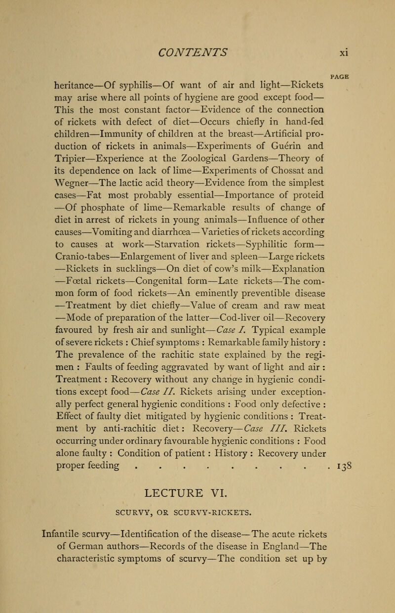 PAGE heritance—Of syphilis—Of want of air and light—Rickets may arise where all points of hygiene are good except food— This the most constant factor—Evidence of the connection of rickets with defect of diet—Occurs chiefly in hand-fed children—Immunity of children at the breast—Artificial pro- duction of rickets in animals—Experiments of Guerin and Tripier—Experience at the Zoological Gardens—Theory of its dependence on lack of lime—Experiments of Chossat and Wegner—The lactic acid theory—Evidence from the simplest cases—Fat most probably essential—Importance of proteid —Of phosphate of lime—Remarkable results of change of diet in arrest of rickets in young animals—Influence of other causes—Vomiting and diarrhoea—Varieties of rickets according to causes at work—Starvation rickets—Syphilitic form— Cranio-tabes—Enlargement of liver and spleen—Large rickets —Rickets in sucklings—On diet of cow's milk—Explanation —Foetal rickets—Congenital form—Late rickets—The com- mon form of food rickets—An eminently preventible disease —Treatment by diet chiefly—Value of cream and raw meat —Mode of preparation of the latter—Cod-liver oil—Recovery favoured by fresh air and sunlight— Case I. Typical example of severe rickets : Chief symptoms : Remarkable family history : The prevalence of the rachitic state explained by the regi- men : Faults of feeding aggravated by want of light and air : Treatment : Recovery without any change in hygienic condi- tions except food—Case II. Rickets arising under exception- ally perfect general hygienic conditions : Food only defective : Effect of faulty diet mitigated by hygienic conditions : Treat- ment by anti-rachitic diet: Recovery—Case III. Rickets occurring under ordinary favourable hygienic conditions : Food alone faulty : Condition of patient: History : Recovery under proper feeding . . . . . . . . .138 LECTURE VI. SCURVY, OR SCURVY-RICKETS. Infantile scurvy—Identification of the disease—The acute rickets of German authors—Records of the disease in England—The characteristic symptoms of scurvy—The condition set up by