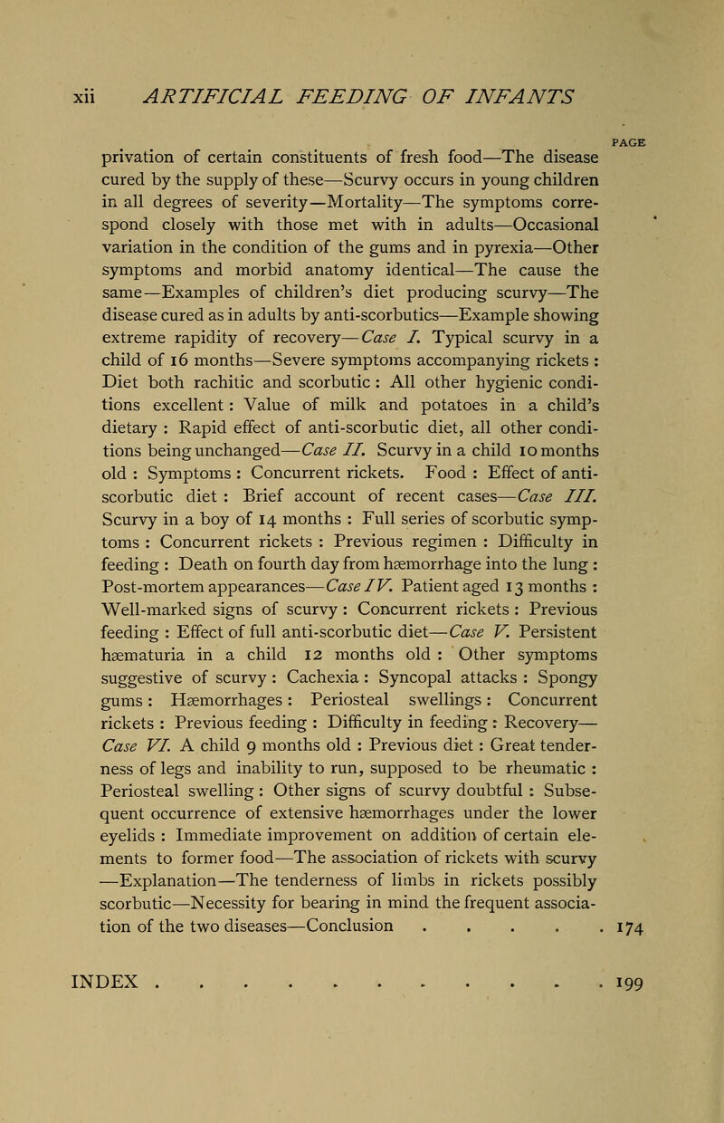 privation of certain constituents of fresh food—The disease cured by the supply of these—Scurvy occurs in young children in all degrees of severity—Mortality—The symptoms corre- spond closely with those met with in adults—Occasional variation in the condition of the gums and in pyrexia—Other symptoms and morbid anatomy identical—The cause the same—Examples of children's diet producing scurvy—The disease cured as in adults by anti-scorbutics—Example showing extreme rapidity of recovery—Case I. Typical scurvy in a child of 16 months—Severe symptoms accompanying rickets : Diet both rachitic and scorbutic : All other hygienic condi- tions excellent: Value of milk and potatoes in a child's dietary : Rapid effect of anti-scorbutic diet, all other condi- tions being unchanged—Case II. Scurvy in a child 10 months old : Symptoms : Concurrent rickets. Food : Effect of anti- scorbutic diet : Brief account of recent cases—Case III. Scurvy in a boy of 14 months : Full series of scorbutic symp- toms : Concurrent rickets : Previous regimen : Difficulty in feeding : Death on fourth day from haemorrhage into the lung : Post-mortem appearances—Case IV. Patient aged 13 months : Well-marked signs of scurvy : Concurrent rickets : Previous feeding : Effect of full anti-scorbutic diet—Case V. Persistent haematuria in a child 12 months old : Other symptoms suggestive of scurvy : Cachexia : Syncopal attacks : Spongy gums: Haemorrhages: Periosteal swellings: Concurrent rickets : Previous feeding : Difficulty in feeding: Recovery— Case VI. A child 9 months old : Previous diet: Great tender- ness of legs and inability to run, supposed to be rheumatic : Periosteal swelling : Other signs of scurvy doubtful : Subse- quent occurrence of extensive haemorrhages under the lower eyelids : Immediate improvement on addition of certain ele- ments to former food—The association of rickets with scurvy —Explanation—The tenderness of limbs in rickets possibly scorbutic—Necessity for bearing in mind the frequent associa- tion of the two diseases—Conclusion 174 INDEX 199