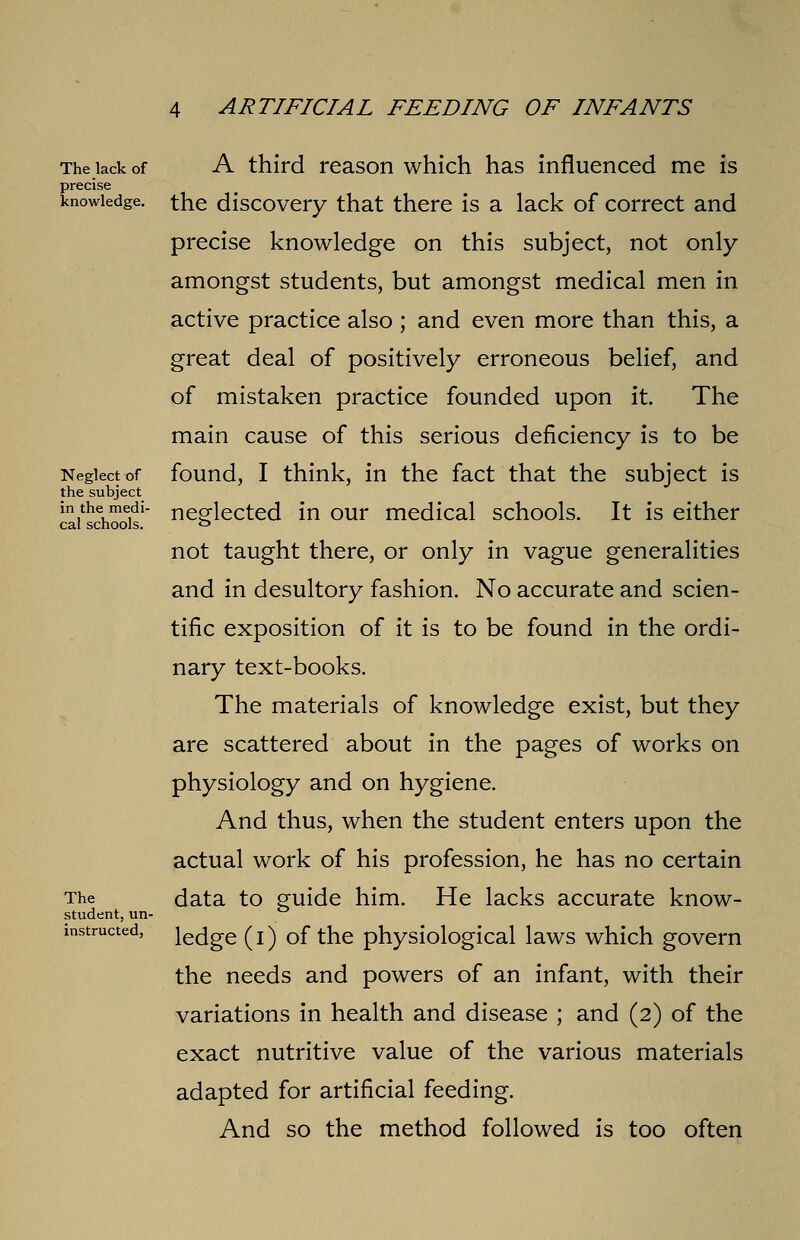 The lack of precise knowledge. Neglect of the subject in the medi- cal schools. The student, un- instructed, A third reason which has influenced me is the discovery that there is a lack of correct and precise knowledge on this subject, not only amongst students, but amongst medical men in active practice also ; and even more than this, a great deal of positively erroneous belief, and of mistaken practice founded upon it. The main cause of this serious deficiency is to be found, I think, in the fact that the subject is neglected in our medical schools. It is either not taught there, or only in vague generalities and in desultory fashion. No accurate and scien- tific exposition of it is to be found in the ordi- nary text-books. The materials of knowledge exist, but they are scattered about in the pages of works on physiology and on hygiene. And thus, when the student enters upon the actual work of his profession, he has no certain data to guide him. He lacks accurate know- ledge (I) of the physiological laws which govern the needs and powers of an infant, with their variations in health and disease ; and (2) of the exact nutritive value of the various materials adapted for artificial feeding. And so the method followed is too often