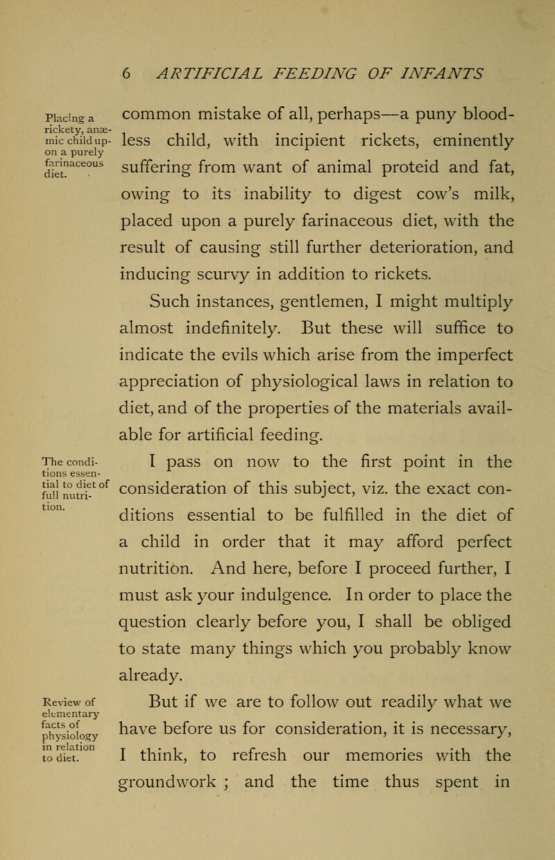 Placing a rickety, anae- mic child up- on a purely farinaceous diet. The condi- tions essen- tial to diet of full nutri- tion. Review of elementary facts of physiology in relation to diet. common mistake of all, perhaps—a puny blood- less child, with incipient rickets, eminently suffering from want of animal proteid and fat, owing to its inability to digest cow's milk, placed upon a purely farinaceous diet, with the result of causing still further deterioration, and inducing scurvy in addition to rickets. Such instances, gentlemen, I might multiply almost indefinitely. But these will suffice to indicate the evils which arise from the imperfect appreciation of physiological laws in relation to diet, and of the properties of the materials avail- able for artificial feeding. I pass on now to the first point in the consideration of this subject, viz. the exact con- ditions essential to be fulfilled in the diet of a child in order that it may afford perfect nutrition. And here, before I proceed further, I must ask your indulgence. In order to place the question clearly before you, I shall be obliged to state many things which you probably know already. But if we are to follow out readily what we have before us for consideration, it is necessary, I think, to refresh our memories with the groundwork ; and the time thus spent in