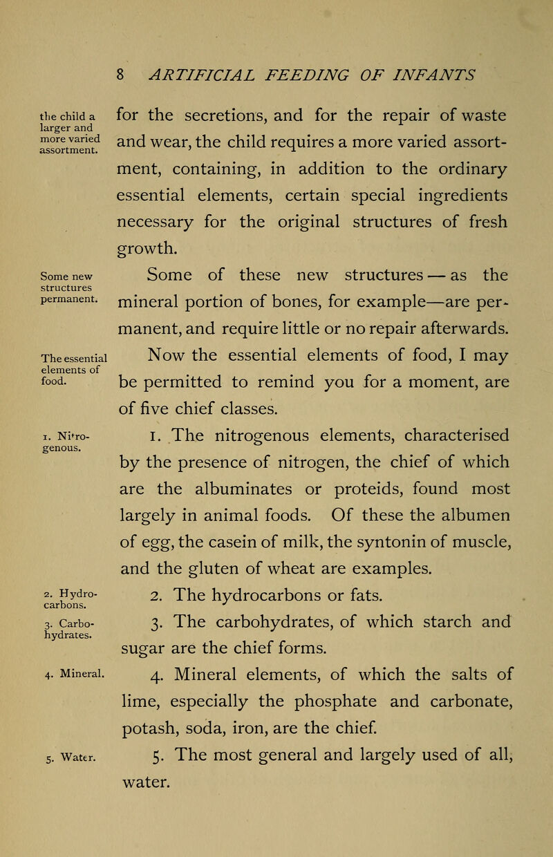 the child a larger and more varied assortment. Some new structures permanent. The essential elements of food. i. Nitro- genous. 2. Hydro- carbons. 3. Carbo- hydrates. Mineral. 5. Water. for the secretions, and for the repair of waste and wear, the child requires a more varied assort- ment, containing, in addition to the ordinary- essential elements, certain special ingredients necessary for the original structures of fresh growth. Some of these new structures — as the mineral portion of bones, for example—are per- manent, and require little or no repair afterwards. Now the essential elements of food, I may be permitted to remind you for a moment, are of five chief classes. 1. The nitrogenous elements, characterised by the presence of nitrogen, the chief of which are the albuminates or proteids, found most largely in animal foods. Of these the albumen of egg, the casein of milk, the syntonin of muscle, and the gluten of wheat are examples. 2. The hydrocarbons or fats. 3. The carbohydrates, of which starch and sugar are the chief forms. 4. Mineral elements, of which the salts of lime, especially the phosphate and carbonate, potash, soda, iron, are the chief. 5. The most general and largely used of all, water.