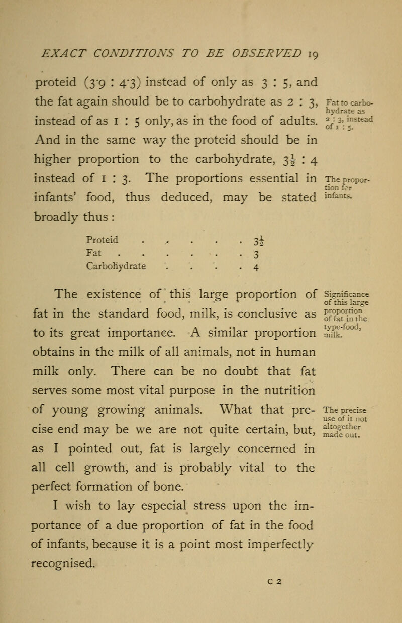 proteid (3-9 : 4-3) instead of only as 3:5, and the fat again should be to carbohydrate as 2 : 3, Fat to carbo- hydrate as instead of as 1 : 5 only, as in the food of adults. J^:* instead And in the same way the proteid should be in higher proportion to the carbohydrate, 3J : 4 instead of 1 : 3. The proportions essential in The propor- tion for infants' food, thus deduced, may be stated i°fants. broadly thus : Proteid . . . .3^ Fat 3 Carbohydrate . . . .4 The existence of this large proportion of significance 53 r r of this large fat in the standard food, milk, is conclusive as Ktorin°t£e to its great importance. A similar proportion SSL °° obtains in the milk of all animals, not in human milk only. There can be no doubt that fat serves some most vital purpose in the nutrition of young growing animals. What that pre- The precise use of it not cise end may be we are not quite certain, but, ^2^* as I pointed out, fat is largely concerned in all cell growth, and is probably vital to the perfect formation of bone. I wish to lay especial stress upon the im- portance of a due proportion of fat in the food of infants, because it is a point most imperfectly recognised. c 2