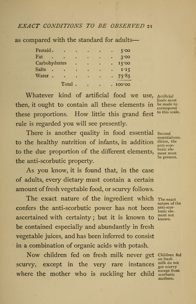 as compared with the standard for adults- Proteid. Fat Carbohydrates Salts . Water . Total 5-00 3-00 15-00 i'i5 75-85 Whatever kind of artificial food we use, Artificial foods must then, it ought to contain all these elements in be made l° ' ° correspond these proportions. How little this grand first tothisscale- rule is regarded you will see presently. There is another quality in food essential second essential con- to the healthy nutrition of infants, in addition dition>the J anti-scor- to the due proportion of the different elements, JS must be present. the anti-scorbutic property. As you know, it is found that, in the case of adults, every dietary must contain a certain amount of fresh vegetable food, or scurvy follows. The exact nature of the ingredient which The exact nature of the confers the anti-scorbutic power has not been ami-scor- 1 butic ele- ascertained with certainty; but it is known to ESSm!* be contained especially and abundantly in fresh vegetable juices, and has been inferred to consist in a combination of organic acids with potash. Now children fed on fresh milk never get children fed on fresh scurvy, except in the very rare instances ^^1^' where the mother who is suckling her child scorbutic001 mothers.