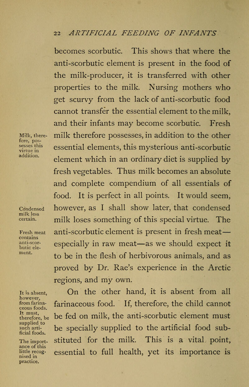 Milk, there- fore, pos- sesses this virtue in addition. Condensed milk less certain. Fresh meat contains anti-scor- butic ele- ment. It is absent, however, from farina- ceous foods. It must, therefore, be supplied to such arti- ficial foods. The import- ance of this little recog- nised in practice. becomes scorbutic. This shows that where the anti-scorbutic element is present in the food of the milk-producer, it is transferred with other properties to the milk. Nursing mothers who get scurvy from the lack of anti-scorbutic food cannot transfer the essential element to the milk, and their infants may become scorbutic. Fresh milk therefore possesses, in addition to the other essential elements, this mysterious anti-scorbutic element which in an ordinary diet is supplied by fresh vegetables. Thus milk becomes an absolute and complete compendium of all essentials of food. It is perfect in all points. It would seem, however, as I shall show later, that condensed milk loses something of this special virtue. The anti-scorbutic element is present in fresh meat— especially in raw meat—as we should expect it to be in the flesh of herbivorous animals, and as proved by Dr. Rae's experience in the Arctic regions, and my own. On the other hand, it is absent from all farinaceous food. If, therefore, the child cannot be fed on milk, the anti-scorbutic element must be specially supplied to the artificial food sub- stituted for the milk. This is a vital point, essential to full health, yet its importance is