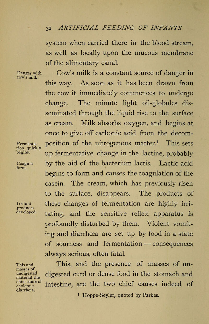 system when carried there in the blood stream, as well as locally upon the mucous membrane of the alimentary canal. Danger with Cow's milk is a constant source of danger in cow's milk. this way. As soon as it has been drawn from the cow it immediately commences to undergo change. The minute light oil-globules dis- seminated through the liquid rise to the surface as cream. Milk absorbs oxygen, and begins at once to give off carbonic acid from the decom- Fermenta- position of the nitrogenous matter.1 This sets tion quickly begins. Up fermentative change in the lactine, probably Coaguia by the aid of the bacterium lactis. Lactic acid form. begins to form and causes the coagulation of the casein. The cream, which has previously risen to the surface, disappears. The products of irritant these changes of fermentation are highly irri- products & & J developed, tating, and the sensitive reflex apparatus is profoundly disturbed by them. Violent vomit- ing and diarrhoea are set up by food in a state of sourness and fermentation — consequences always serious, often fatal. This and This, and the presence of masses of un- masses of undigested digested curd or dense food in the stomach and material the ° chokrCakeof intestine, are the two chief causes indeed of diarrhoea. 1 Hoppe-Seyler, quoted by Parkes.