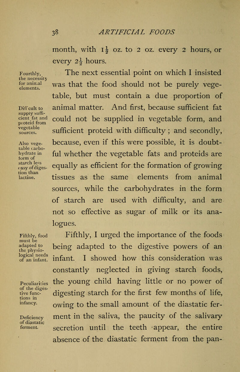 dent fat and COulcl not be supplied in vegetable form, and month, with I \ oz. to 2 oz. every 2 hours, or every 2\ hours. Fourthly, The next essential point on which I insisted the necessity for animal was that the food should not be purely vege- elements. r J ° table, but must contain a due proportion of Diffcuitto animal matter. And first, because sufficient fat supply suffi- cient fat an proteid from Io?rces!e sufficient proteid with difficulty ; and secondly, Also vege- because, even if this were possible, it is doubt- table carbo- hydrate in fui whether the vegetable fats and proteids are iorm of ° x Syofdjes- equally as efficient for the formation of growing tion than . . . lactine. tissues as the same elements irom animal sources, while the carbohydrates in the form of starch are used with difficulty, and are not so effective as sugar of milk or its ana- logues. Fifthly, food Fifthly, I urged the importance of the foods must be th?Phdsio- being adapted to the digestive powers of an o^a^infam! infant. I showed how this consideration was constantly neglected in giving starch foods, Peculiarities the young child having little or no power of tivefunc- digesting starch for the first few months of life, tions in ° infancy. owing to the small amount of the diastatic fer- Defkiency ment in the saliva, the paucity of the salivary of diastatic . ferment. secretion until the teeth appear, the entire absence of the diastatic ferment from the pan-