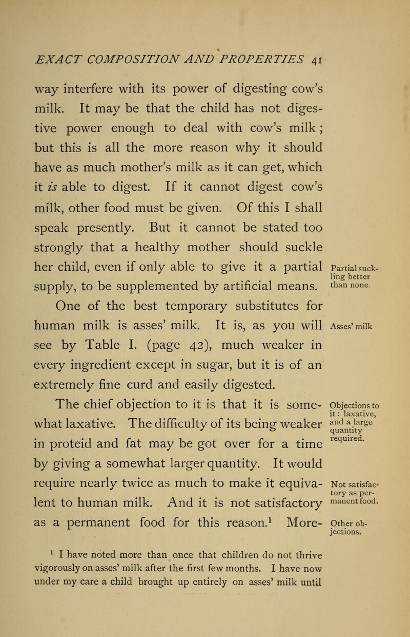 way interfere with its power of digesting cow's milk. It may be that the child has not diges- tive power enough to deal with cow's milk ; but this is all the more reason why it should have as much mother's milk as it can get, which it is able to digest. If it cannot digest cow's milk, other food must be given. Of this I shall speak presently. But it cannot be stated too strongly that a healthy mother should suckle her child, even if only able to give it a partial Partial suck- ling better supply, to be supplemented by artificial means. than none One of the best temporary substitutes for human milk is asses' milk. It is, as you will Asses' milk see by Table I. (page 42), much weaker in every ingredient except in sugar, but it is of an extremely fine curd and easily digested. The chief objection to it is that it is some- objections to it: laxative, what laxative. The difficulty of its being; weaker and a.larse J ° quantity in proteid and fat may be got over for a time required- by giving a somewhat larger quantity. It would require nearly twice as much to make it equiva- Not satisfac- tory as per- lent to human milk. And it is not satisfactory moment food. as a permanent food for this reason.1 More- other ob- jections. 1 I have noted more than once that children do not thrive vigorously on asses' milk after the first few months. I have now under my care a child brought up entirely on asses' milk until