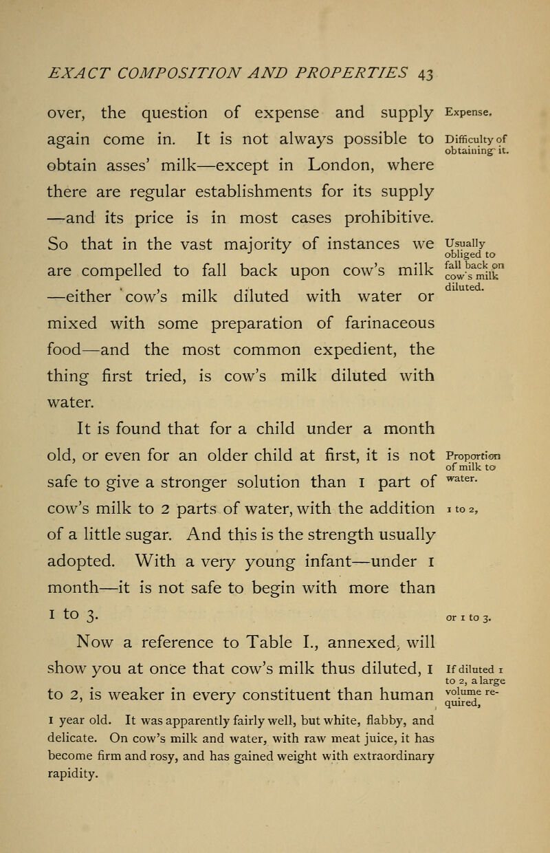 fall back on cow's milk diluted. EXACT COMPOSITION AND PROPERTIES 43 over, the question of expense and supply Expense, again come in. It is not always possible to Difficulty of obtaining- it. obtain asses' milk—except in London, where there are regular establishments for its supply —and its price is in most cases prohibitive. So that in the vast majority of instances we Usually J J obliged to are compelled to fall back upon cow's milk —either 'cow's milk diluted with water or mixed with some preparation of farinaceous food—and the most common expedient, the thing first tried, is cow's milk diluted with water. It is found that for a child under a month old, or even for an older child at first, it is not Proportion of milk to safe to give a stronger solution than 1 part of water- cow's milk to 2 parts of water, with the addition 1 to 2, of a little sugar. And this is the strength usually adopted. With a very young infant—under 1 month—it is not safe to begin with more than I tO 3. or 1 to 3. Now a reference to Table L, annexed, will show you at once that cow's milk thus diluted, 1 if diluted 1 to 2, a large to 2, is weaker in every constituent than human vJj£5ere I year old. It was apparently fairly well, but white, flabby, and delicate. On cow's milk and water, with raw meat juice, it has become firm and rosy, and has gained weight with extraordinary rapidity.