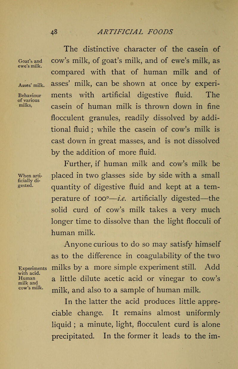 Goat's and ewe's milk. Asses' milk. Behaviour of various milks. When arti- ficially di- Experiments with acid. Human milk and cow's milk. The distinctive character of the casein of cow's milk, of goat's milk, and of ewe's milk, as compared with that of human milk and of asses' milk, can be shown at once by experi- ments with artificial digestive fluid. The casein of human milk is thrown down in fine flocculent granules, readily dissolved by addi- tional fluid ; while the casein of cow's milk is cast down in great masses, and is not dissolved by the addition of more fluid. Further, if human milk and cow's milk be placed in two glasses side by side with a small quantity of digestive fluid and kept at a tem- perature of 100°—i.e. artificially digested—the solid curd of cow's milk takes a very much longer time to dissolve than the light flocculi of human milk. Anyone curious to do so may satisfy himself as to the difference in coagulability of the two milks by a more simple experiment still. Add a little dilute acetic acid or vinegar to cow's milk, and also to a sample of human milk. In the latter the acid produces little appre- ciable change. It remains almost uniformly liquid ; a minute, light, flocculent curd is alone precipitated. In the former it leads to the im-