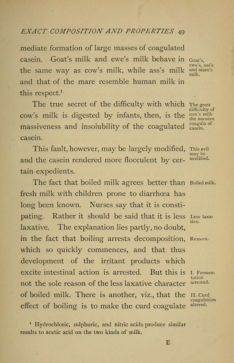 may be modified. EXACT COMPOSITION AND PROPERTIES 49 mediate formation of large masses of coagulated casein. Goat's milk and ewe's milk behave in Goat's, ewe's, ass's the same way as cow's milk, while ass's milk and mare's and that of the mare resemble human milk in this respect.1 The true secret of the difficulty with which The great difficulty of cow's milk is digested by infants, then, is the ^Pw's mi.lk o J » » the massive massiveness and insolubility of the coagulated cas?m.ao1 casein. This fault, however, may be largely modified, Thi and the casein rendered more flocculent by cer- tain expedients. The fact that boiled milk agrees better than Boiled milk. fresh milk with children prone to diarrhoea has long been known. Nurses say that it is consti- pating. Rather it should be said that it is less Less laxa- tive. laxative. The explanation lies partly, no doubt, in the fact that boiling arrests decomposition, Reason. which so quickly commences, and that thus development of the irritant products which excite intestinal action is arrested. But this is 1. Fermen- tation not the sole reason of the less laxative character arrested- of boiled milk. There is another, viz., that the 11. curd coagulation effect of boiling is to make the curd coagulate altered- 1 Hydrochloric, sulphuric, and nitric acids produce similar results to acetic acid on the two kinds of milk.