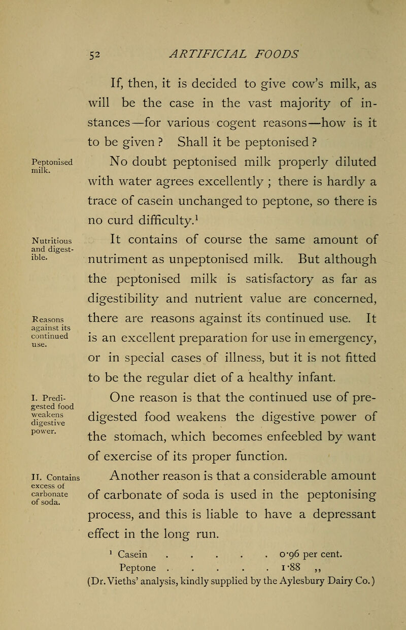 Peptonised milk. Nutritious and digest- ible. Reasons against its continued use. I. Predi- gested food weakens digestive power. II. Contains excess of carbonate of soda. If, then, it is decided to give cow's milk, as will be the case in the vast majority of in- stances—for various cogent reasons—how is it to be given ? Shall it be peptonised ? No doubt peptonised milk properly diluted with water agrees excellently ; there is hardly a trace of casein unchanged to peptone, so there is no curd difficulty.1 It contains of course the same amount of nutriment as unpeptonised milk. But although the peptonised milk is satisfactory as far as digestibility and nutrient value are concerned, there are reasons against its continued use. It is an excellent preparation for use in emergency, or in special cases of illness, but it is not fitted to be the regular diet of a healthy infant. One reason is that the continued use of pre- digested food weakens the digestive power of the stomach, which becomes enfeebled by want of exercise of its proper function. Another reason is that a considerable amount of carbonate of soda is used in the peptonising process, and this is liable to have a depressant effect in the long run. 1 Casein 0-96 per cent. Peptone i*88 ,, (Dr. Vieths' analysis, kindly supplied by the Aylesbury Dairy Co.)