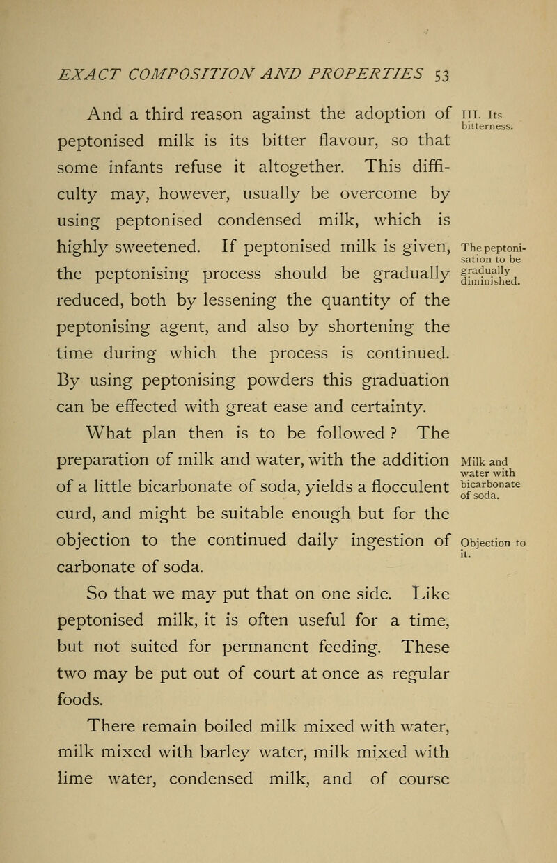 And a third reason against the adoption of in. its bitterness. peptonised milk is its bitter flavour, so that some infants refuse it altogether. This diffi- culty may, however, usually be overcome by using peptonised condensed milk, which is highly sweetened. If peptonised milk is given, Thepeptoni- sation to be the peptonising process should be gradually jj^-JjJJjj reduced, both by lessening the quantity of the peptonising agent, and also by shortening the time during which the process is continued. By using peptonising powders this graduation can be effected with great ease and certainty. What plan then is to be followed ? The preparation of milk and water, with the addition Milk and water with of a little bicarbonate of soda, yields a flocculent bicarbonate ' J of soda. curd, and might be suitable enough but for the objection to the continued daily ingestion of objection to it. carbonate of soda. So that we may put that on one side. Like peptonised milk, it is often useful for a time, but not suited for permanent feeding. These two may be put out of court at once as regular foods. There remain boiled milk mixed with water, milk mixed with barley water, milk mixed with lime water, condensed milk, and of course