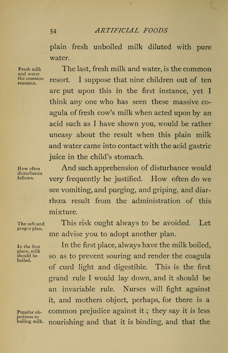 Fresh milk and water the common resource. How often disturbance follows. The safe and proparplan. In the first place, milk should be boiled. Popular ob- jections to boiling milk. plain fresh unboiled milk diluted with pure water. The last, fresh milk and water, is the common resort. I suppose that nine children out of ten are put upon this in the first instance, yet I think any one who has seen these massive co- agula of fresh cow's milk when acted upon by an acid such as I have shown you, would be rather uneasy about the result when this plain milk and water came into contact with the acid gastric juice in the child's stomach. And such apprehension of disturbance would very frequently be justified. How often do we see vomiting, and purging, and griping, and diar- rhoea result from the administration of this mixture. This risk ought always to be avoided. Let me advise you to adopt another plan. In the first place, always have the milk boiled, so as to prevent souring and render the coagula of curd light and digestible. This is the first grand rule I would lay down, and it should be an invariable rule. Nurses will fight against it, and mothers object, perhaps, for there is a common prejudice against it; they say it is less nourishing and that it is binding, and that the