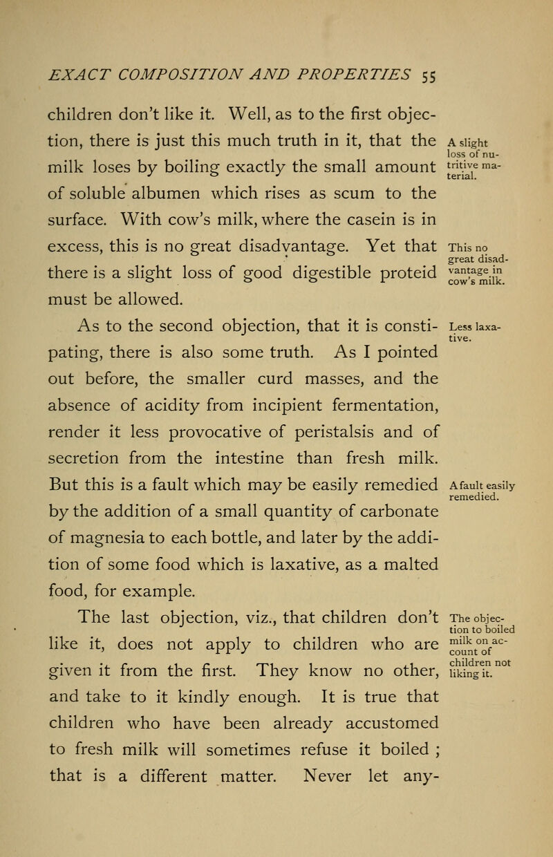 children don't like it. Well, as to the first objec- tion, there is just this much truth in it, that the a slight loss of nu- milk loses by boiling exactly the small amount Jjkjj ma- of soluble albumen which rises as scum to the surface. With cow's milk, where the casein is in excess, this is no great disadvantage. Yet that This no great disad- there is a slight loss of good digestible proteid ^^jj must be allowed. As to the second objection, that it is consti- Less laxa- tive. pating, there is also some truth. As I pointed out before, the smaller curd masses, and the absence of acidity from incipient fermentation, render it less provocative of peristalsis and of secretion from the intestine than fresh milk. But this is a fault which may be easily remedied a fault easily remedied. by the addition of a small quantity of carbonate of magnesia to each bottle, and later by the addi- tion of some food which is laxative, as a malted food, for example. The last objection, viz., that children don't The objec- tion to boiled like it, does not apply to children who are J^o^ac- given it from the first. They know no other, uidngl n° and take to it kindly enough. It is true that children who have been already accustomed to fresh milk will sometimes refuse it boiled ; that is a different matter. Never let any-