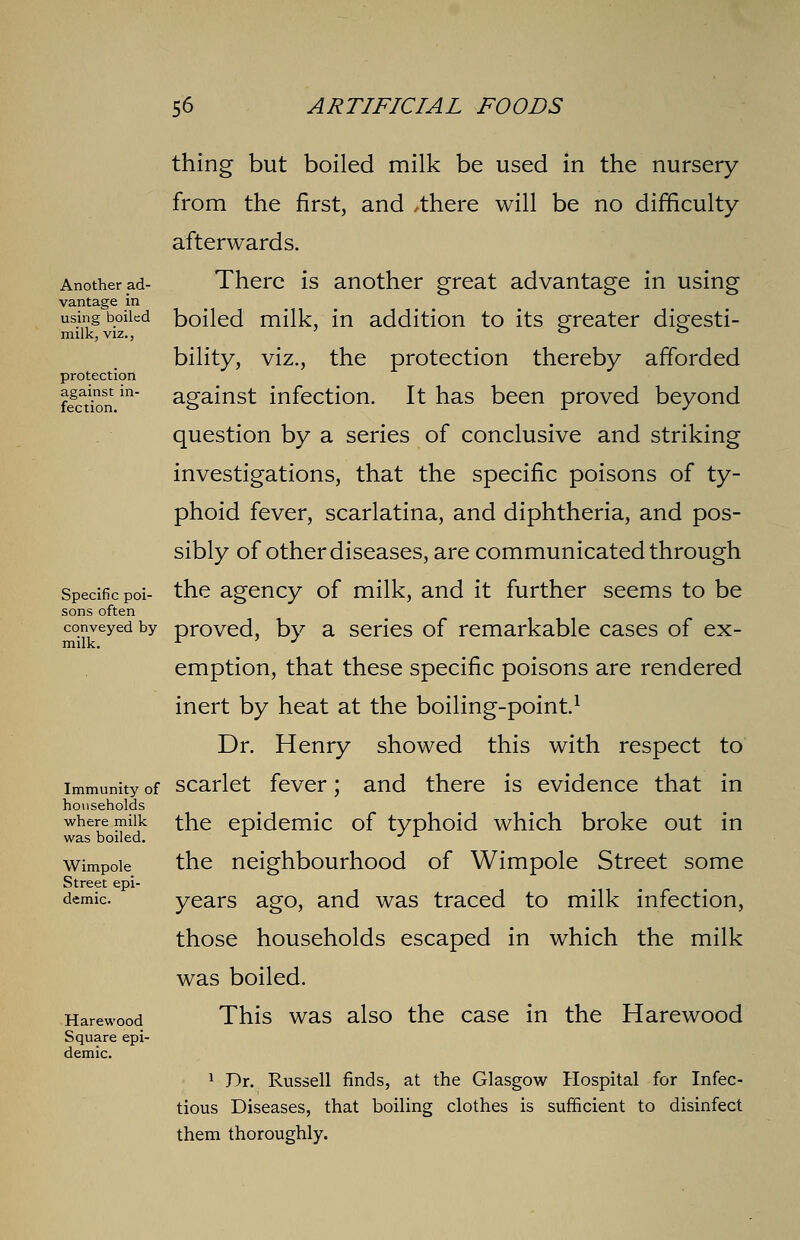 Another ad- vantage in using boiled milk, viz., protection against in- fection. Specific poi- sons often conveyed by milk. Immunity of households where milk was boiled. Wimpole Street epi- demic. Harewood Square epi- demic. thing but boiled milk be used in the nursery from the first, and /there will be no difficulty afterwards. There is another great advantage in using boiled milk, in addition to its greater digesti- bility, viz., the protection thereby afforded against infection. It has been proved beyond question by a series of conclusive and striking investigations, that the specific poisons of ty- phoid fever, scarlatina, and diphtheria, and pos- sibly of other diseases, are communicated through the agency of milk, and it further seems to be proved, by a series of remarkable cases of ex- emption, that these specific poisons are rendered inert by heat at the boiling-point.1 Dr. Henry showed this with respect to scarlet fever; and there is evidence that in the epidemic of typhoid which broke out in the neighbourhood of Wimpole Street some years ago, and was traced to milk infection, those households escaped in which the milk was boiled. This was also the case in the Harewood 1 Dr. Russell finds, at the Glasgow Hospital for Infec- tious Diseases, that boiling clothes is sufficient to disinfect them thoroughly.