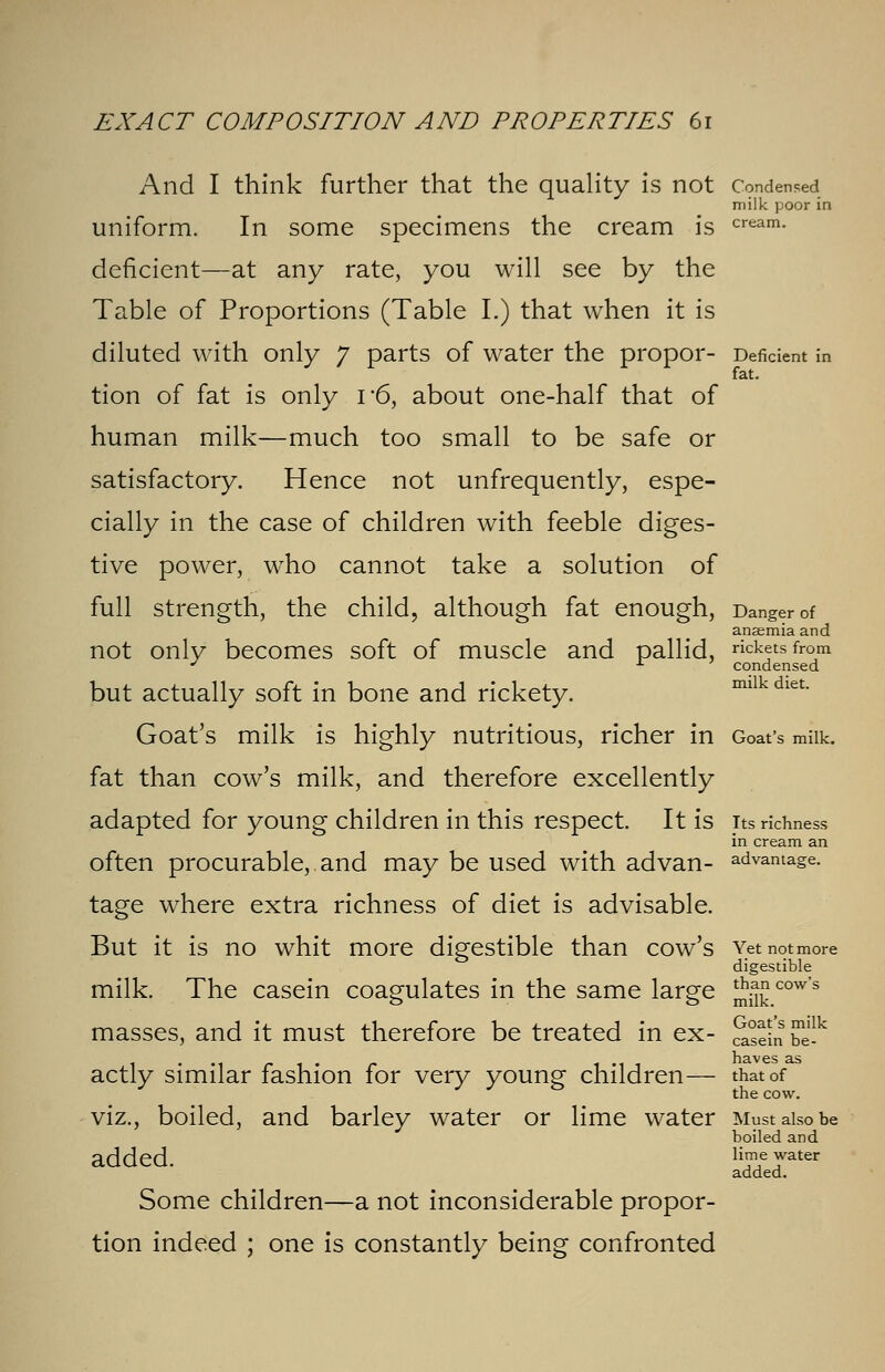 And I think further that the quality is not Condensed milk poor in uniform. In some specimens the cream is cream- deficient—at any rate, you will see by the Table of Proportions (Table I.) that when it is diluted with only 7 parts of water the propor- Deficient in fat. tion of fat is only i*6, about one-half that of human milk—much too small to be safe or satisfactory. Hence not unfrequently, espe- cially in the case of children with feeble diges- tive power, who cannot take a solution of full strength, the child, although fat enough, Danger of anaemia and not only becomes soft of muscle and pallid, rickets from J x condensed but actually soft in bone and rickety. miikdiet. Goat's milk is highly nutritious, richer in Goat's milk, fat than cow's milk, and therefore excellently adapted for young children in this respect. It is its richness in cream an often procurable,.and may be used with advan- advantage. tage where extra richness of diet is advisable. But it is no whit more digestible than cow's Yet not more digestible milk. The casein coagulates in the same large J^0™'5 masses, and it must therefore be treated in ex- Seln be1^ 1 • m r 1 • r i-ii haves as actly similar fashion for very young children— that of viz., boiled, and barley water or lime water Must also be boiled and added. limJe 7ater added. Some children—a not inconsiderable propor- tion indeed ; one is constantly being confronted