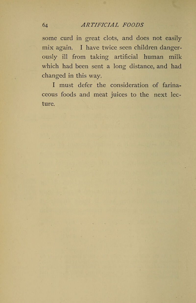 some curd in great clots, and does not easily mix again. I have twice seen children danger- ously ill from taking artificial human milk which had been sent a long distance, and had changed in this way. I must defer the consideration of farina- ceous foods and meat juices to the next lec- ture.