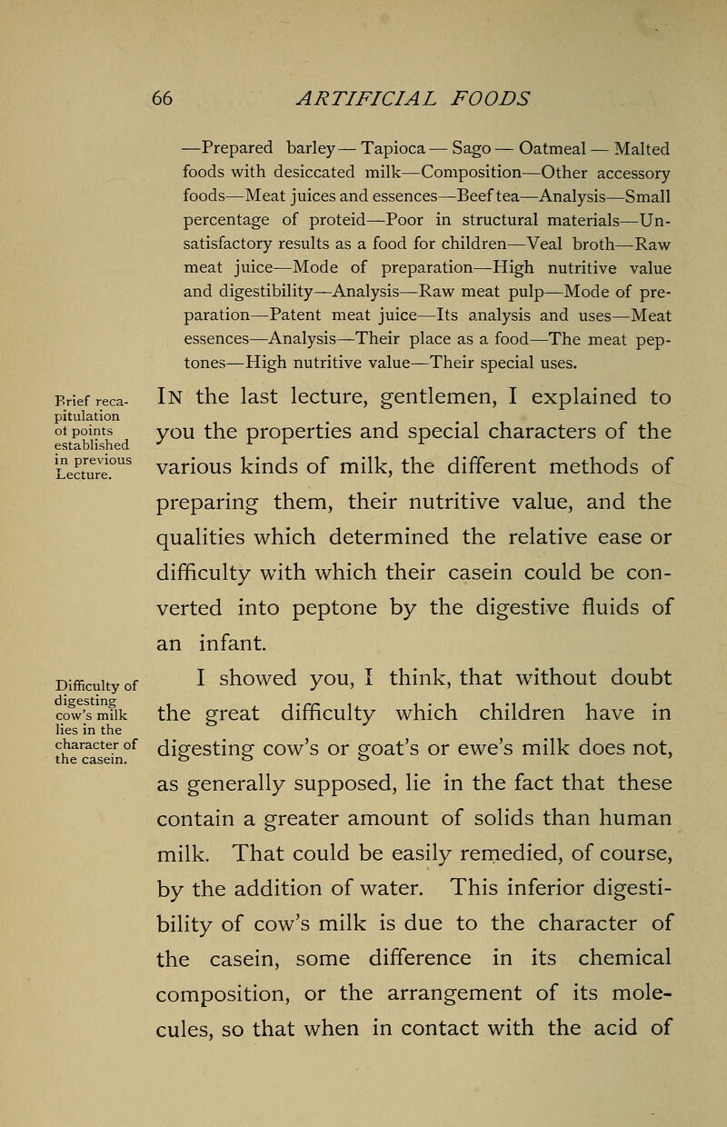 Brief reca- pitulation of points established in previous Lecture. Difficulty of digesting cow's milk lies in the character of the casein. —Prepared barley— Tapioca — Sago — Oatmeal — Malted foods with desiccated milk—Composition—Other accessory foods—Meat juices and essences—Beef tea—Analysis—Small percentage of proteid—Poor in structural materials—Un- satisfactory results as a food for children—Veal broth—Raw meat juice—Mode of preparation—High nutritive value and digestibility—Analysis—-Raw meat pulp—Mode of pre- paration—Patent meat juice—Its analysis and uses—Meat essences—Analysis—Their place as a food—The meat pep- tones—High nutritive value—Their special uses. In the last lecture, gentlemen, I explained to you the properties and special characters of the various kinds of milk, the different methods of preparing them, their nutritive value, and the qualities which determined the relative ease or difficulty with which their casein could be con- verted into peptone by the digestive fluids of an infant. I showed you, I think, that without doubt the great difficulty which children have in digesting cow's or goat's or ewe's milk does not, as generally supposed, lie in the fact that these contain a greater amount of solids than human milk. That could be easily remedied, of course, by the addition of water. This inferior digesti- bility of cow's milk is due to the character of the casein, some difference in its chemical composition, or the arrangement of its mole- cules, so that when in contact with the acid of