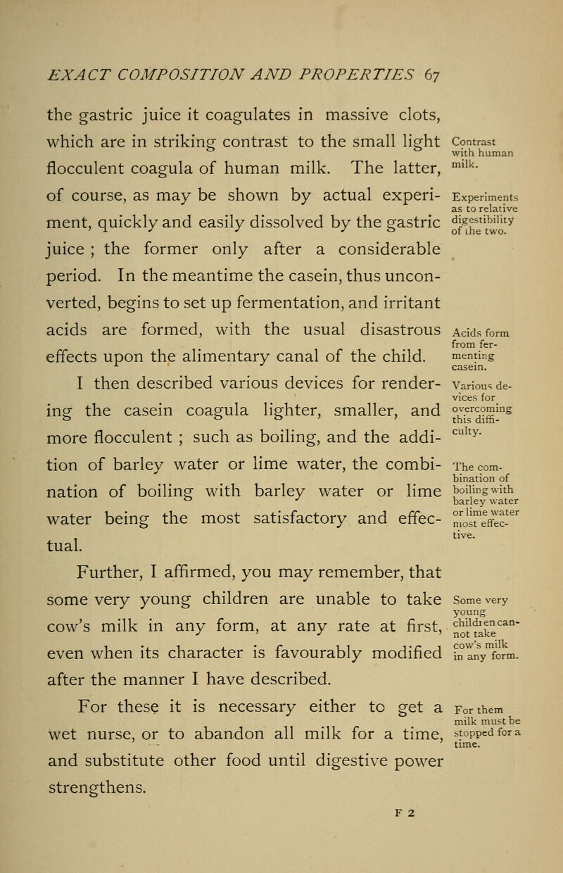 milk. the gastric juice it coagulates in massive clots, which are in striking contrast to the small light Contrast with human flocculent coagula of human milk. The latter, of course, as may be shown by actual experi- Experiments as to relative ment, quickly and easily dissolved by the gastric JjJKiS?* juice ; the former only after a considerable period. In the meantime the casein, thus uncon- verted, begins to set up fermentation, and irritant acids are formed, with the usual disastrous Adds form from fer- effects upon the alimentary canal of the child. menting * casein. I then described various devices for render- various de- vices for ing- the casein coagula lighter, smaller, and overcoming o O & 1 this dxffi- more flocculent ; such as boiling, and the addi- culty' tion of barley water or lime water, the combi- The com- bination of nation of boiling with barley water or lime boiling with 0 J barley water water being the most satisfactory and effec- L^Sc-** tive. tual. Further, I affirmed, you may remember, that some very young children are unable to take Some very young cow's milk in any form, at any rate at first, ^take^ even when its character is favourably modified banVform. after the manner I have described. For these it is necessary either to get a For them milk must be wet nurse, or to abandon all milk for a time, stoppedfora ' time. and substitute other food until digestive power strengthens. f 2