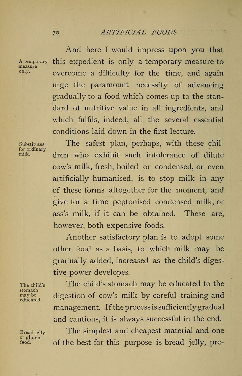 measure only. Substitutes for ordinary milk. And here I would impress upon you that a temporary this expedient is only a temporary measure to overcome a difficulty for the time, and again urge the paramount necessity of advancing gradually to a food which comes up to the stan- dard of nutritive value in all ingredients, and which fulfils, indeed, all the several essential conditions laid down in the first lecture. The safest plan, perhaps, with these chil- dren who exhibit such intolerance of dilute cow's milk, fresh, boiled or condensed, or even artificially humanised, is to stop milk in any of these forms altogether for the moment, and give for a time peptonised condensed milk, or ass's milk, if it can be obtained. These are, however, both expensive foods. Another satisfactory plan is to adopt some other food as a basis, to which milk may be gradually added, increased as the child's diges- tive power developes. The child's stomach may be educated to the digestion of cow's milk by careful training and management. If the process is sufficiently gradual and cautious, it is always successful in the end. The simplest and cheapest material and one of the best for this purpose is bread jelly, pre- The child's stomach may be educated. Bread jelly or gluten feod.