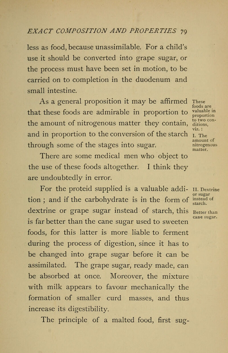 less as food, because unassimilable. For a child's use it should be converted into grape sugar, or the process must have been set in motion, to be carried on to completion in the duodenum and small intestine. As a general proposition it may be affirmed These foods are that these foods are admirable in proportion to valuable in r r proportion the amount of nitrogenous matter they contain, dkions^ viz. : and in proportion to the conversion of the starch L The amount of through some of the stages into sugar. nitrogenous 0 ° matter. There are some medical men who object to the use of these foods altogether. I think they are undoubtedly in error. For the proteid supplied is a valuable addi- 11. Dextrine or sugar tion ; and if the carbohydrate is in the form of ™fr^d of dextrine or grape sugar instead of starch, this Better than . riii 1 cane suear- is far better than the cane sugar used to sweeten foods, for this latter is more liable to ferment during the process of digestion, since it has to be changed into grape sugar before it can be assimilated. The grape sugar, ready made, can be absorbed at once. Moreover, the mixture with milk appears to favour mechanically the formation of smaller curd masses, and thus increase its digestibility. The principle of a malted food, first sug-