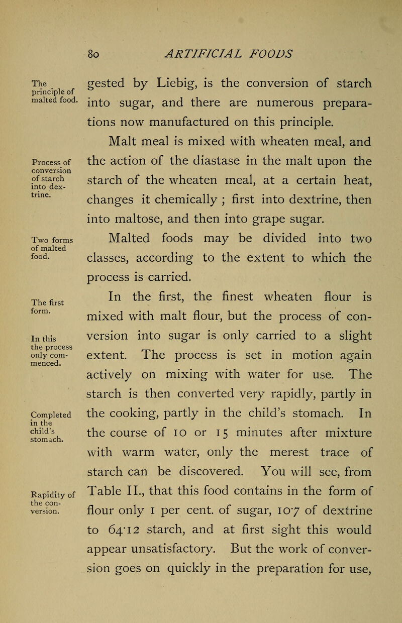 The _ principle of malted food. Process of conversion of starch into dex- trine. Two forms of malted food. The first form. In this the process only com- menced. Completed in the child's stomach. Rapidity of the con- gested by Liebig, is the conversion of starch into sugar, and there are numerous prepara- tions now manufactured on this principle. Malt meal is mixed with wheaten meal, and the action of the diastase in the malt upon the starch of the wheaten meal, at a certain heat, changes it chemically ; first into dextrine, then into maltose, and then into grape sugar. Malted foods may be divided into two classes, according to the extent to which the process is carried. In the first, the finest wheaten flour is mixed with malt flour, but the process of con- version into sugar is only carried to a slight extent. The process is set in motion again actively on mixing with water for use. The starch is then converted very rapidly, partly in the cooking, partly in the child's stomach. In the course of 10 or 15 minutes after mixture with warm water, only the merest trace of starch can be discovered. You will see, from Table II., that this food contains in the form of flour only 1 per cent, of sugar, 107 of dextrine to 64*12 starch, and at first sight this would appear unsatisfactory. But the work of conver- sion goes on quickly in the preparation for use,