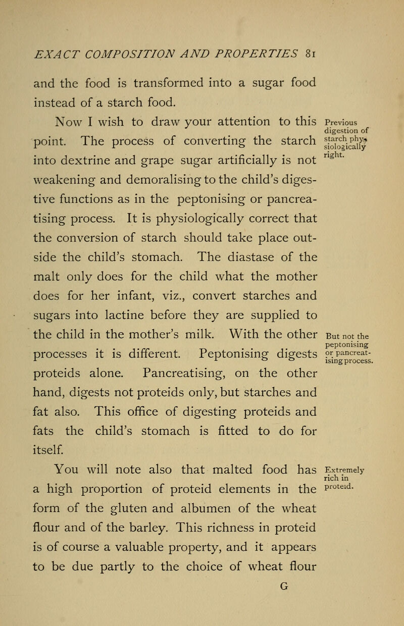 and the food is transformed into a sugar food instead of a starch food. Now I wish to draw your attention to this Previous digestion of point. The process of converting the starch JgJjkjIJgS into dextrine and grape sugar artificially is not ng u weakening and demoralising to the child's diges- tive functions as in the peptonising or pancrea- tising process. It is physiologically correct that the conversion of starch should take place out- side the child's stomach. The diastase of the malt only does for the child what the mother does for her infant, viz., convert starches and sugars into lactine before they are supplied to the child in the mother's milk. With the other But not the peptonising processes it is different. Peptonising digests prpancreat- 1 j. o o ising process. proteids alone. Pancreatising, on the other hand, digests not proteids only, but starches and fat also. This office of digesting proteids and fats the child's stomach is fitted to do for itself. You will note also that malted food has Extremely rich in a high proportion of proteid elements in the Proteid- form of the gluten and albumen of the wheat flour and of the barley. This richness in proteid is of course a valuable property, and it appears to be due partly to the choice of wheat flour G