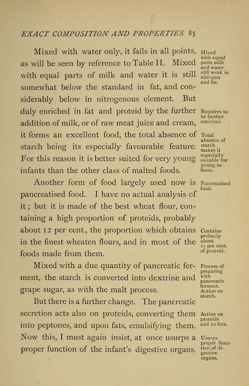 Mixed with water only, it fails in all points, Mixed with equal as will be seen by reference to Table II. Mixed parts milk J and water with equal parts of milk and water it is still fijj?in • anc* • somewhat below the standard in fat, and con- siderably below in nitrogenous element. But duly enriched in fat and proteid by the further Requires to J r J be further addition of milk, or of raw meat juice and cream, enriched, it forms an excellent food, the total absence of Total absence of starch being its especially favourable feature. ^cehsit For this reason it is better suited for very young Suabfe for young in- infants than the other class of malted foods. fonts. Another form of food largely used now is Pancreatised food. pancreatised food. I have no actual analysis of it; but it is made of the best wheat flour, con- taining a high proportion of proteids, probably about 12 per cent, the proportion which obtains Contains probably in the finest wheaten flours, and in most of the foods made from them. about 12 per cent. of proteid. with pancreatic ferment. Action on starch. Mixed with a due quantity of pancreatic fer- Process of preparing ment, the starch is converted into dextrine and grape sugar, as with the malt process. But there is a further change. The pancreatic secretion acts also on proteids, converting them Action on proteids into peptones, and upon fats, emulsifying them, and on fats. Now this, I must again insist, at once usurps a Usurps proper func- proper function of the infant's digestive organs. tion.ofdi- * . A 00 gestive organs.