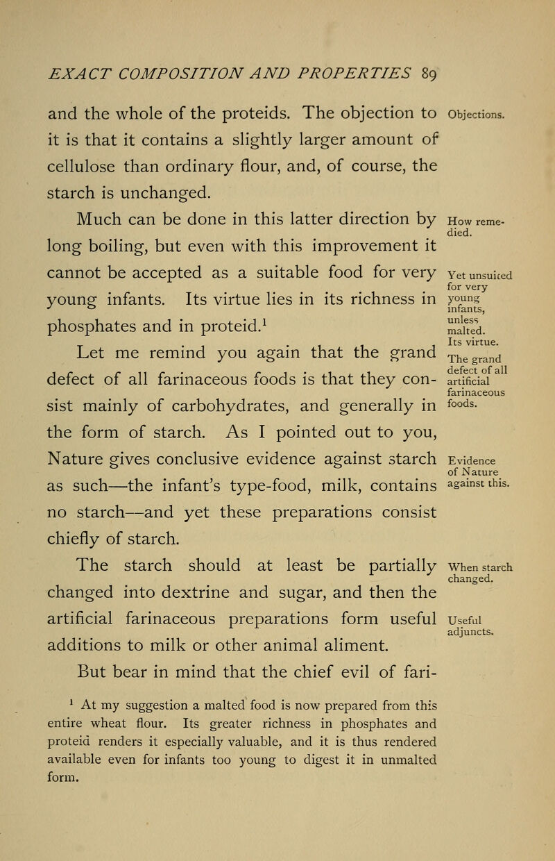 oung infants, unless malted. Its virtue. EXACT COMPOSITION AND PROPERTIES 89 and the whole of the proteids. The objection to objections. it is that it contains a slightly larger amount of cellulose than ordinary flour, and, of course, the starch is unchanged. Much can be done in this latter direction by how reme- died. long boiling, but even with this improvement it cannot be accepted as a suitable food for very Yet unsuiced for very- yOUng infants. Its virtue lies in its richness in y phosphates and in proteid.1 Let me remind you again that the grand Thegrand defect of all farinaceous foods is that they con- artificial farinaceous sist mainly of carbohydrates, and generally in foods- the form of starch. As I pointed out to you, Nature gives conclusive evidence against starch Evidence of Nature as such—the infant's type-food, milk, contains against this. no starch—and yet these preparations consist chiefly of starch. The starch should at least be partially when starch changed. changed into dextrine and sugar, and then the artificial farinaceous preparations form useful useful adjuncts. additions to milk or other animal aliment. But bear in mind that the chief evil of fari- 1 At my suggestion a malted food is now prepared from this entire wheat flour. Its greater richness in phosphates and proteid renders it especially valuable, and it is thus rendered available even for infants too young to digest it in unmalted form.