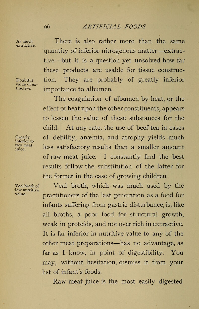 As much extractive. Doubtful value of ex- tractive. Greatly inferior to raw meat juice. Veal broth of low nutritive value. There is also rather more than the same quantity of inferior nitrogenous matter—extrac- tive—but it is a question yet unsolved how far these products are usable for tissue construc- tion. They are probably of greatly inferior importance to albumen. The coagulation of albumen by heat, or the effect of heat upon the other constituents, appears to lessen the value of these substances for the child. At any rate, the use of beef tea in cases of debility, anaemia, and atrophy yields much less satisfactory results than a smaller amount of raw meat juice. I constantly find the best results follow the substitution of the latter for the former in the case of growing children. Veal broth, which was much used by the practitioners of the last generation as a food for infants suffering from gastric disturbance, is, like all broths, a poor food for structural growth, weak in proteids, and not over rich in extractive. It is far inferior in nutritive value to any of the other meat preparations—has no advantage, as far as I know, in point of digestibility. You may, without hesitation, dismiss it from your list of infant's foods. Raw meat juice is the most easily digested