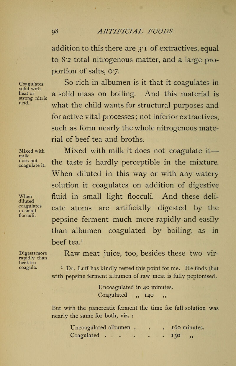 addition to this there are 3'i of extractives, equal to 8*2 total nitrogenous matter, and a large pro- portion of salts, 07. Coagulates So rich in albumen is it that it coagulates in solid with heat or a solid mass on boiling'. And this material is strong nitric acld- what the child wants for structural purposes and for active vital processes; not inferior extractives, such as form nearly the whole nitrogenous mate- rial of beef tea and broths. Mixed with Mixed with milk it does not coagulate it— milk ° coagi32eit ^h.e taste *s hardly perceptible in the mixture. When diluted in this way or with any watery solution it coagulates on addition of digestive when fluid in small light flocculi. And these deli- diluted & inMaa!ites cate atoms are artificially digested by the pepsine ferment much more rapidly and easily than albumen coagulated by boiling, as in beef tea.1 Digestsmore Raw meat juice, too, besides these two vir- rapidly than beef-tea coagula. 1 Dr# Luff has kindly tested this point for me. He finds that with pepsine ferment albumen of raw meat is fully peptonised. Uncoagulated in 40 minutes. Coagulated ,, 140 ,, But with the pancreatic ferment the time for full solution was nearly the same for both, viz. : Uncoagulated albumen . . .160 minutes. Coagulated . . . . . 150 ,,