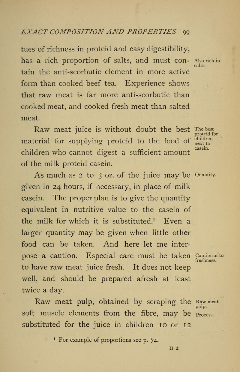 tues of richness in proteid and easy digestibility, has a rich proportion of salts, and must con- Also rich in r r salts. tain the anti-scorbutic element in more active form than cooked beef tea. Experience shows that raw meat is far more anti-scorbutic than cooked meat, and cooked fresh meat than salted meat. Raw meat juice is without doubt the best The best proteid for material for supplying proteid to the food of nel-fto • 1 1 • rr ' casein. children who cannot digest a sufficient amount of the milk proteid casein. As much as 2 to 3 oz. of the juice may be Quantity. given in 24 hours, if necessary, in place of milk casein. The proper plan is to give the quantity equivalent in nutritive value to the casein of the milk for which it is substituted.1 Even a larger quantity may be given when little other food can be taken. And here let me inter- pose a caution. Especial care must be taken Caution as to freshness. to have raw meat juice fresh. It does not keep well, and should be prepared afresh at least twice a day. Raw meat pulp, obtained by scraping the Raw meat soft muscle elements from the fibre, may be process. substituted for the juice in children 10 or 12 1 For example of proportions see p. 74.