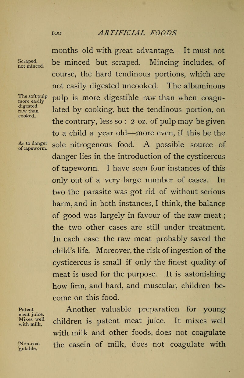 months old with great advantage. It must not Scraped, ke minced but scraped. Mincing includes, of not minced. r ° J course, the hard tendinous portions, which are not easily digested uncooked. The albuminous moreSeasnulp PU*P 1S more digestible raw than when coagu- rawthln lated by cooking, but the tendinous portion, on cooked. the contrary, less so : 2 oz. of pulp may be given to a child a year old—more even, if this be the ofta^wofm so^e nitrogenous food. A possible source of danger lies in the introduction of the cysticercus of tapeworm. I have seen four instances of this only out of a very large number of cases. In two the parasite was got rid of without serious harm, and in both instances, I think, the balance of good was largely in favour of the raw meat; the two other cases are still under treatment. In each case the raw meat probably saved the child's life. Moreover, the risk of ingestion of the cysticercus is small if only the finest quality of meat is used for the purpose. It is astonishing how firm, and hard, and muscular, children be- come on this food. Patent Another valuable preparation for young meat juice. JS^miTk11 children is patent meat juice. It mixes well with milk and other foods, does not coagulate Fuinbi°a tne casem °f milk, does not coagulate with