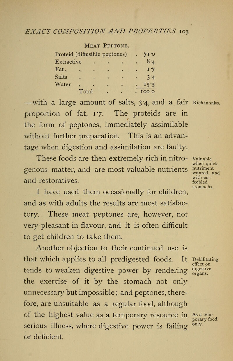 Meat Pfptone. Proteid (diffusible peptones) . 71-0 Extractive Fat. Salts Water , Total 8-4 17 3'4 I5'5 IOO'O —with a large amount of salts, 3*4, and a fair Rich in salts. proportion of fat, 17. The proteids are in the form of peptones, immediately assimilable without further preparation. This is an advan- tage when digestion and assimilation are faulty. These foods are then extremely rich in nitro- Valuable when quick venous matter, and are most valuable nutrients nutr|ment o ' wanted, and 1 . . • with en- and restoratives. feebied stomachs. I have used them occasionally for children, and as with adults the results are most satisfac- tory. These meat peptones are, however, not very pleasant in flavour, and it is often difficult to get children to take them. Another objection to their continued use is that which applies to all predigested foods. It Debilitating tends to weaken digestive power by rendering oJ|2fir the exercise of it by the stomach not only unnecessary but impossible; and peptones, there- fore, are unsuitable as a regular food, although of the highest value as a temporary resource in As a tem-  L J porary food serious illness, where digestive power is failing only or deficient.