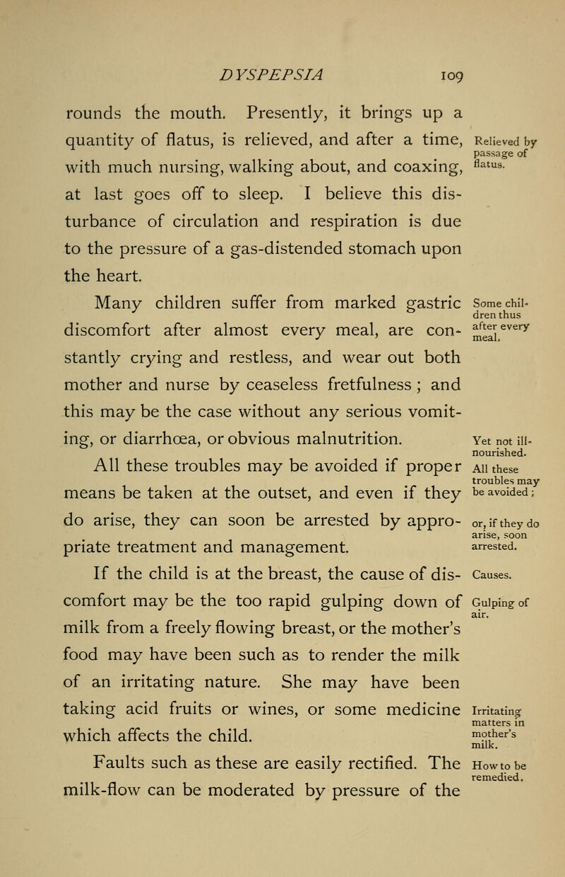 rounds the mouth. Presently, it brings up a quantity of flatus, is relieved, and after a time, Relieved by passage of with much nursing, walking about, and coaxing, flatus- at last goes off to sleep. I believe this dis- turbance of circulation and respiration is due to the pressure of a gas-distended stomach upon the heart. Many children suffer from marked gastric Some chil- dren thus discomfort after almost every meal, are con- m2j>every stantly crying and restless, and wear out both mother and nurse by ceaseless fretfulness ; and this may be the case without any serious vomit- ing, or diarrhoea, or obvious malnutrition. Yet not m- nourished. All these troubles may be avoided if proper ah these troubles may means be taken at the outset, and even if they be avoided; do arise, they can soon be arrested by appro- or, if they do arise, soon priate treatment and management. arrested. If the child is at the breast, the cause of dis- Causes. comfort may be the too rapid gulping down of Gulping of air. milk from a freely flowing breast, or the mother's food may have been such as to render the milk of an irritating nature. She may have been taking acid fruits or wines, or some medicine irritating matters in which affects the child. mother's milk. Faults such as these are easily rectified. The How to be remedied. milk-flow can be moderated by pressure of the